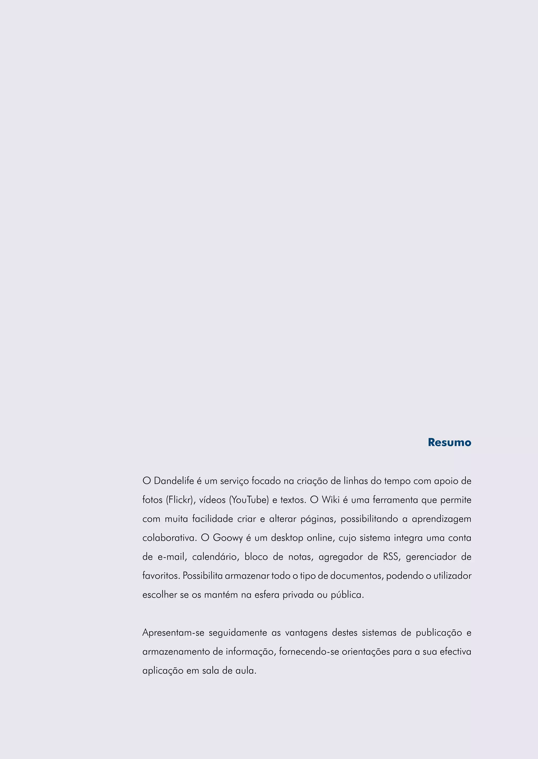 Resumo


O Dandelife é um serviço focado na criação de linhas do tempo com apoio de
fotos (Flickr), vídeos (YouTube) e textos. O Wiki é uma ferramenta que permite
com muita facilidade criar e alterar páginas, possibilitando a aprendizagem
colaborativa. O Goowy é um desktop online, cujo sistema integra uma conta
de e-mail, calendário, bloco de notas, agregador de RSS, gerenciador de
favoritos. Possibilita armazenar todo o tipo de documentos, podendo o utilizador
escolher se os mantém na esfera privada ou pública.


Apresentam-se seguidamente as vantagens destes sistemas de publicação e
armazenamento de informação, fornecendo-se orientações para a sua efectiva
aplicação em sala de aula.
 