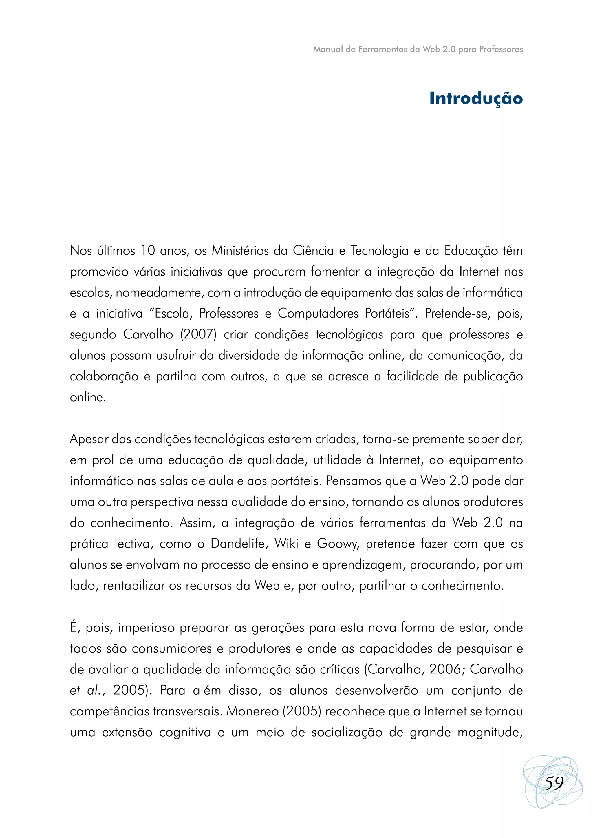 Manual de Ferramentas da Web 2.0 para Professores




                                                                      Introdução




Nos últimos 10 anos, os Ministérios da Ciência e Tecnologia e da Educação têm
promovido várias iniciativas que procuram fomentar a integração da Internet nas
escolas, nomeadamente, com a introdução de equipamento das salas de informática
e a iniciativa “Escola, Professores e Computadores Portáteis”. Pretende-se, pois,
segundo Carvalho (2007) criar condições tecnológicas para que professores e
alunos possam usufruir da diversidade de informação online, da comunicação, da
colaboração e partilha com outros, a que se acresce a facilidade de publicação
online.


Apesar das condições tecnológicas estarem criadas, torna-se premente saber dar,
em prol de uma educação de qualidade, utilidade à Internet, ao equipamento
informático nas salas de aula e aos portáteis. Pensamos que a Web 2.0 pode dar
uma outra perspectiva nessa qualidade do ensino, tornando os alunos produtores
do conhecimento. Assim, a integração de várias ferramentas da Web 2.0 na
prática lectiva, como o Dandelife, Wiki e Goowy, pretende fazer com que os
alunos se envolvam no processo de ensino e aprendizagem, procurando, por um
lado, rentabilizar os recursos da Web e, por outro, partilhar o conhecimento.


É, pois, imperioso preparar as gerações para esta nova forma de estar, onde
todos são consumidores e produtores e onde as capacidades de pesquisar e
de avaliar a qualidade da informação são críticas (Carvalho, 2006; Carvalho
et al., 2005). Para além disso, os alunos desenvolverão um conjunto de
competências transversais. Monereo (2005) reconhece que a Internet se tornou
uma extensão cognitiva e um meio de socialização de grande magnitude,


                                                                                               59
 