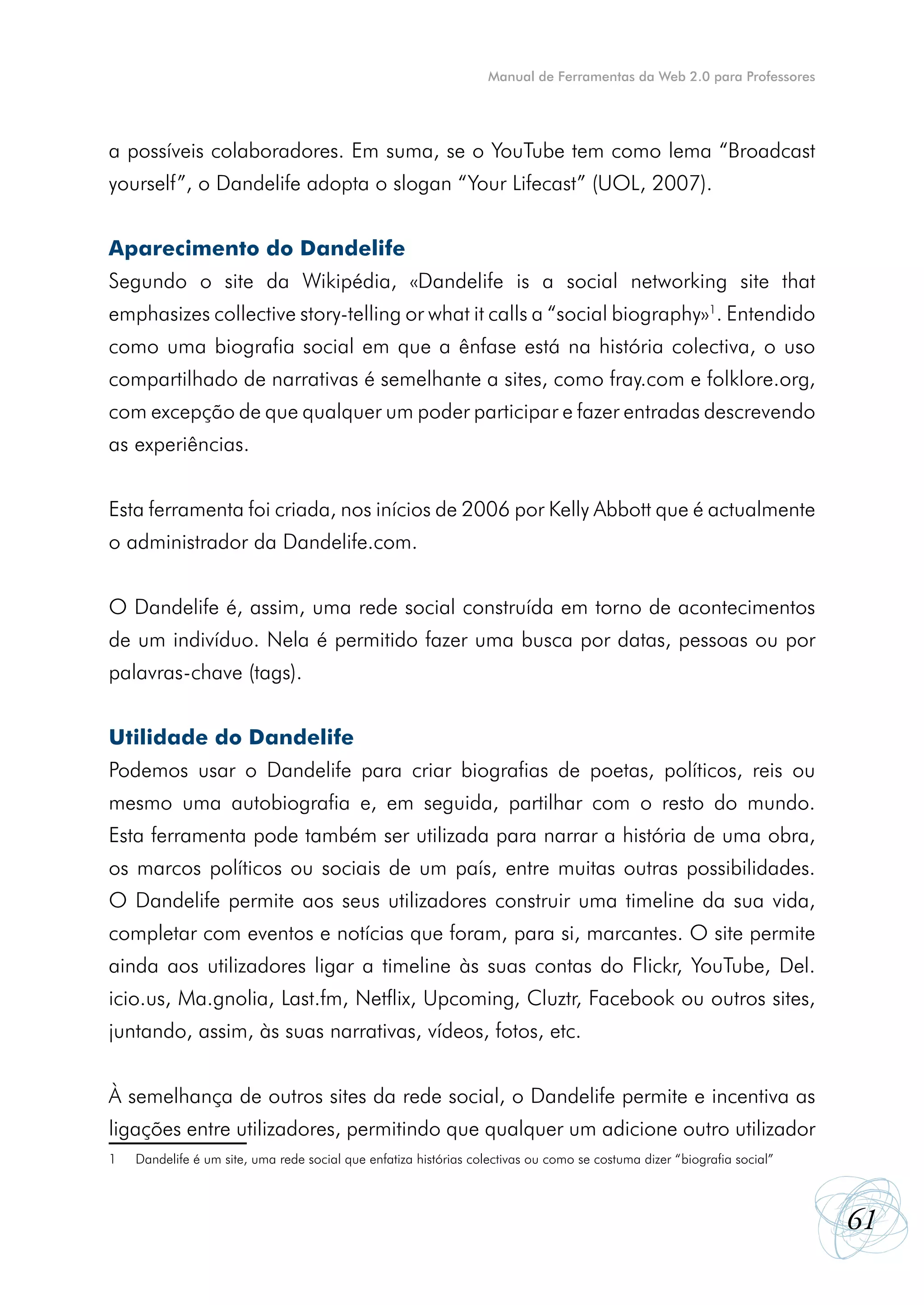 Manual de Ferramentas da Web 2.0 para Professores




a possíveis colaboradores. Em suma, se o YouTube tem como lema “Broadcast
yourself”, o Dandelife adopta o slogan “Your Lifecast” (UOL, 2007).


Aparecimento do Dandelife
Segundo o site da Wikipédia, «Dandelife is a social networking site that
emphasizes collective story-telling or what it calls a “social biography»1. Entendido
como uma biografia social em que a ênfase está na história colectiva, o uso
compartilhado de narrativas é semelhante a sites, como fray.com e folklore.org,
com excepção de que qualquer um poder participar e fazer entradas descrevendo
as experiências.


Esta ferramenta foi criada, nos inícios de 2006 por Kelly Abbott que é actualmente
o administrador da Dandelife.com.


O Dandelife é, assim, uma rede social construída em torno de acontecimentos
de um indivíduo. Nela é permitido fazer uma busca por datas, pessoas ou por
palavras-chave (tags).


Utilidade do Dandelife
Podemos usar o Dandelife para criar biografias de poetas, políticos, reis ou
mesmo uma autobiografia e, em seguida, partilhar com o resto do mundo.
Esta ferramenta pode também ser utilizada para narrar a história de uma obra,
os marcos políticos ou sociais de um país, entre muitas outras possibilidades.
O Dandelife permite aos seus utilizadores construir uma timeline da sua vida,
completar com eventos e notícias que foram, para si, marcantes. O site permite
ainda aos utilizadores ligar a timeline às suas contas do Flickr, YouTube, Del.
icio.us, Ma.gnolia, Last.fm, Netflix, Upcoming, Cluztr, Facebook ou outros sites,
juntando, assim, às suas narrativas, vídeos, fotos, etc.


À semelhança de outros sites da rede social, o Dandelife permite e incentiva as
ligações entre utilizadores, permitindo que qualquer um adicione outro utilizador
1   Dandelife é um site, uma rede social que enfatiza histórias colectivas ou como se costuma dizer “biografia social”



                                                                                                                         61
 