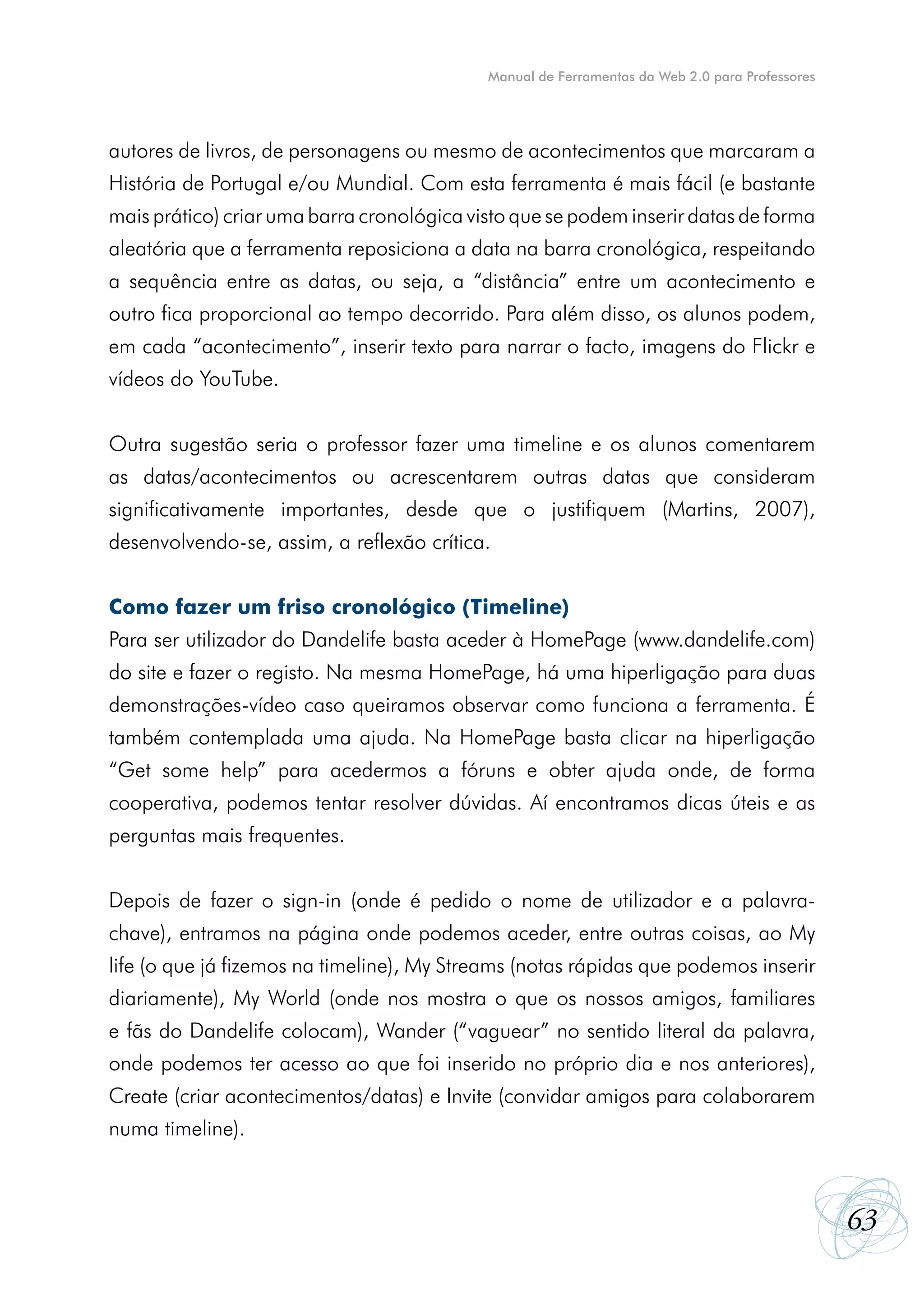 Manual de Ferramentas da Web 2.0 para Professores




autores de livros, de personagens ou mesmo de acontecimentos que marcaram a
História de Portugal e/ou Mundial. Com esta ferramenta é mais fácil (e bastante
mais prático) criar uma barra cronológica visto que se podem inserir datas de forma
aleatória que a ferramenta reposiciona a data na barra cronológica, respeitando
a sequência entre as datas, ou seja, a “distância” entre um acontecimento e
outro fica proporcional ao tempo decorrido. Para além disso, os alunos podem,
em cada “acontecimento”, inserir texto para narrar o facto, imagens do Flickr e
vídeos do YouTube.


Outra sugestão seria o professor fazer uma timeline e os alunos comentarem
as datas/acontecimentos ou acrescentarem outras datas que consideram
significativamente importantes, desde que o justifiquem (Martins, 2007),
desenvolvendo-se, assim, a reflexão crítica.


Como fazer um friso cronológico (Timeline)
Para ser utilizador do Dandelife basta aceder à HomePage (www.dandelife.com)
do site e fazer o registo. Na mesma HomePage, há uma hiperligação para duas
demonstrações-vídeo caso queiramos observar como funciona a ferramenta. É
também contemplada uma ajuda. Na HomePage basta clicar na hiperligação
“Get some help” para acedermos a fóruns e obter ajuda onde, de forma
cooperativa, podemos tentar resolver dúvidas. Aí encontramos dicas úteis e as
perguntas mais frequentes.


Depois de fazer o sign-in (onde é pedido o nome de utilizador e a palavra-
chave), entramos na página onde podemos aceder, entre outras coisas, ao My
life (o que já fizemos na timeline), My Streams (notas rápidas que podemos inserir
diariamente), My World (onde nos mostra o que os nossos amigos, familiares
e fãs do Dandelife colocam), Wander (“vaguear” no sentido literal da palavra,
onde podemos ter acesso ao que foi inserido no próprio dia e nos anteriores),
Create (criar acontecimentos/datas) e Invite (convidar amigos para colaborarem
numa timeline).



                                                                                                63
 