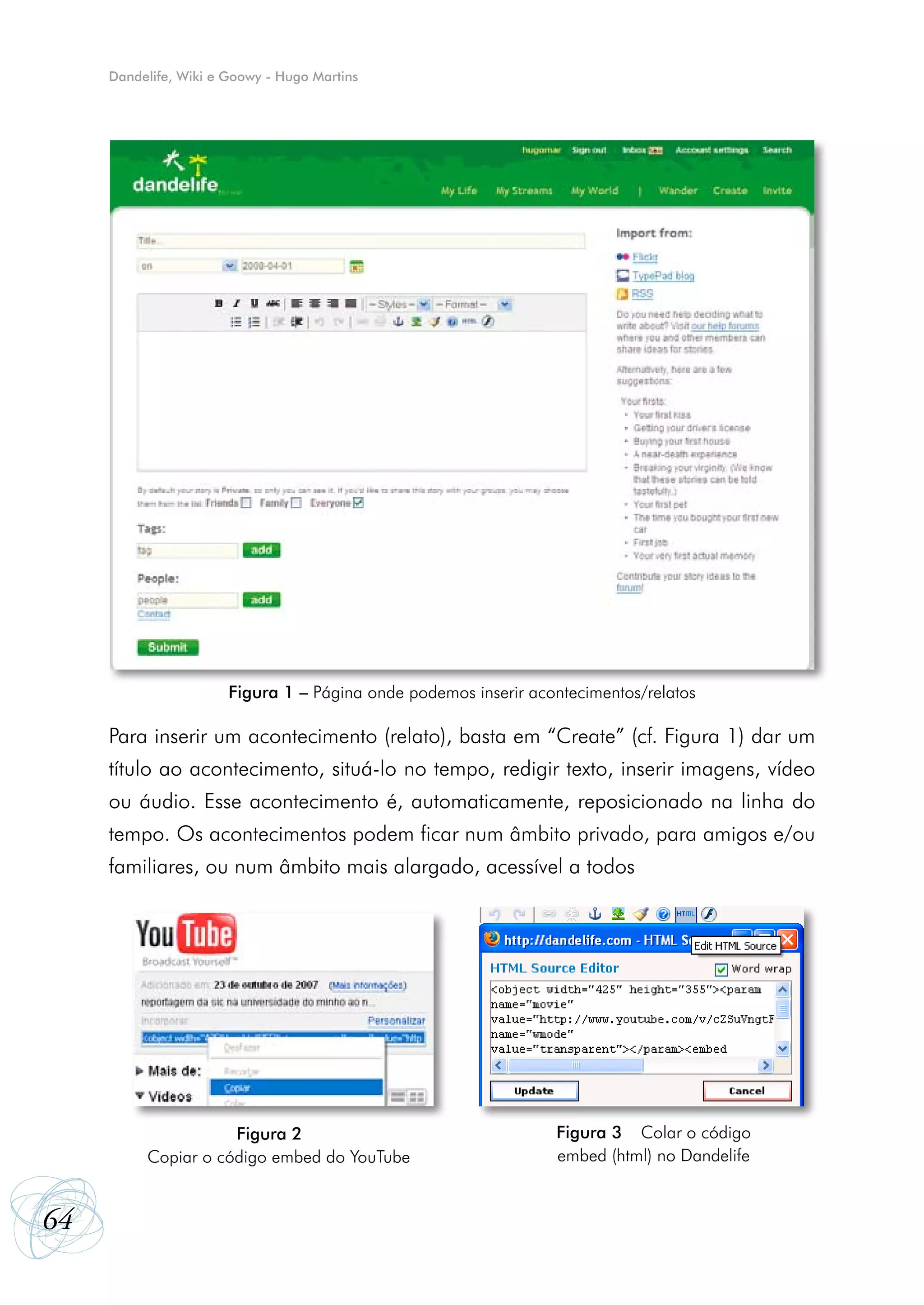 Dandelife, Wiki e Goowy - Hugo Martins




                       Figura 1 – Página onde podemos inserir acontecimentos/relatos

     Para inserir um acontecimento (relato), basta em “Create” (cf. Figura 1) dar um
     título ao acontecimento, situá-lo no tempo, redigir texto, inserir imagens, vídeo
     ou áudio. Esse acontecimento é, automaticamente, reposicionado na linha do
     tempo. Os acontecimentos podem ficar num âmbito privado, para amigos e/ou
     familiares, ou num âmbito mais alargado, acessível a todos




                     Figura 2                                    Figura 3 – Colar o código
        – Copiar o código embed do YouTube                       embed (html) no Dandelife


64
 