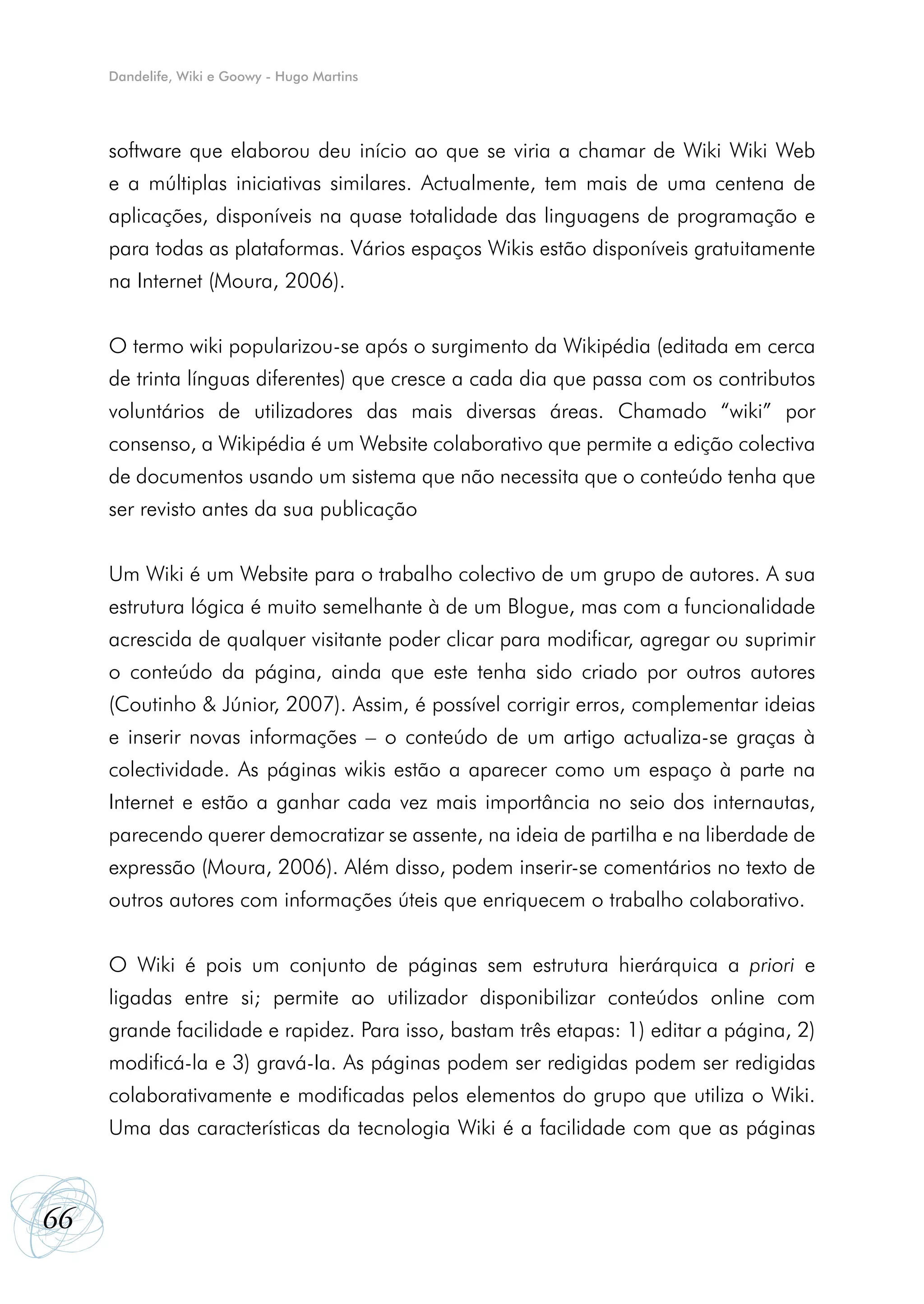 Dandelife, Wiki e Goowy - Hugo Martins




     software que elaborou deu início ao que se viria a chamar de Wiki Wiki Web
     e a múltiplas iniciativas similares. Actualmente, tem mais de uma centena de
     aplicações, disponíveis na quase totalidade das linguagens de programação e
     para todas as plataformas. Vários espaços Wikis estão disponíveis gratuitamente
     na Internet (Moura, 2006).


     O termo wiki popularizou-se após o surgimento da Wikipédia (editada em cerca
     de trinta línguas diferentes) que cresce a cada dia que passa com os contributos
     voluntários de utilizadores das mais diversas áreas. Chamado “wiki” por
     consenso, a Wikipédia é um Website colaborativo que permite a edição colectiva
     de documentos usando um sistema que não necessita que o conteúdo tenha que
     ser revisto antes da sua publicação


     Um Wiki é um Website para o trabalho colectivo de um grupo de autores. A sua
     estrutura lógica é muito semelhante à de um Blogue, mas com a funcionalidade
     acrescida de qualquer visitante poder clicar para modificar, agregar ou suprimir
     o conteúdo da página, ainda que este tenha sido criado por outros autores
     (Coutinho & Júnior, 2007). Assim, é possível corrigir erros, complementar ideias
     e inserir novas informações – o conteúdo de um artigo actualiza-se graças à
     colectividade. As páginas wikis estão a aparecer como um espaço à parte na
     Internet e estão a ganhar cada vez mais importância no seio dos internautas,
     parecendo querer democratizar se assente, na ideia de partilha e na liberdade de
     expressão (Moura, 2006). Além disso, podem inserir-se comentários no texto de
     outros autores com informações úteis que enriquecem o trabalho colaborativo.


     O Wiki é pois um conjunto de páginas sem estrutura hierárquica a priori e
     ligadas entre si; permite ao utilizador disponibilizar conteúdos online com
     grande facilidade e rapidez. Para isso, bastam três etapas: 1) editar a página, 2)
     modificá-la e 3) gravá-Ia. As páginas podem ser redigidas podem ser redigidas
     colaborativamente e modificadas pelos elementos do grupo que utiliza o Wiki.
     Uma das características da tecnologia Wiki é a facilidade com que as páginas



66
 