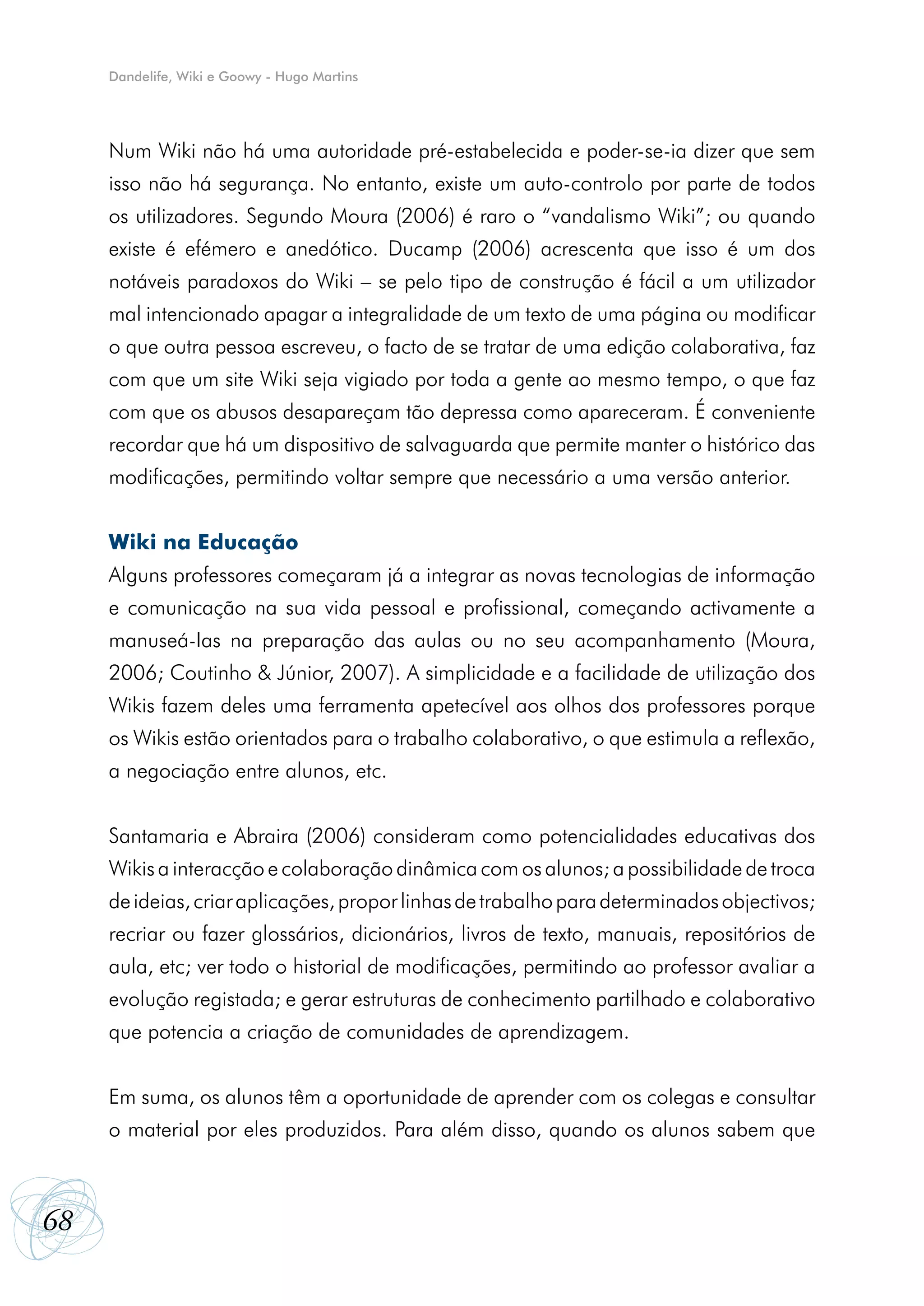Dandelife, Wiki e Goowy - Hugo Martins




     Num Wiki não há uma autoridade pré-estabelecida e poder-se-ia dizer que sem
     isso não há segurança. No entanto, existe um auto-controlo por parte de todos
     os utilizadores. Segundo Moura (2006) é raro o “vandalismo Wiki”; ou quando
     existe é efémero e anedótico. Ducamp (2006) acrescenta que isso é um dos
     notáveis paradoxos do Wiki – se pelo tipo de construção é fácil a um utilizador
     mal intencionado apagar a integralidade de um texto de uma página ou modificar
     o que outra pessoa escreveu, o facto de se tratar de uma edição colaborativa, faz
     com que um site Wiki seja vigiado por toda a gente ao mesmo tempo, o que faz
     com que os abusos desapareçam tão depressa como apareceram. É conveniente
     recordar que há um dispositivo de salvaguarda que permite manter o histórico das
     modificações, permitindo voltar sempre que necessário a uma versão anterior.


     Wiki na Educação
     Alguns professores começaram já a integrar as novas tecnologias de informação
     e comunicação na sua vida pessoal e profissional, começando activamente a
     manuseá-Ias na preparação das aulas ou no seu acompanhamento (Moura,
     2006; Coutinho & Júnior, 2007). A simplicidade e a facilidade de utilização dos
     Wikis fazem deles uma ferramenta apetecível aos olhos dos professores porque
     os Wikis estão orientados para o trabalho colaborativo, o que estimula a reflexão,
     a negociação entre alunos, etc.


     Santamaria e Abraira (2006) consideram como potencialidades educativas dos
     Wikis a interacção e colaboração dinâmica com os alunos; a possibilidade de troca
     de ideias, criar aplicações, propor linhas de trabalho para determinados objectivos;
     recriar ou fazer glossários, dicionários, livros de texto, manuais, repositórios de
     aula, etc; ver todo o historial de modificações, permitindo ao professor avaliar a
     evolução registada; e gerar estruturas de conhecimento partilhado e colaborativo
     que potencia a criação de comunidades de aprendizagem.


     Em suma, os alunos têm a oportunidade de aprender com os colegas e consultar
     o material por eles produzidos. Para além disso, quando os alunos sabem que



68
 