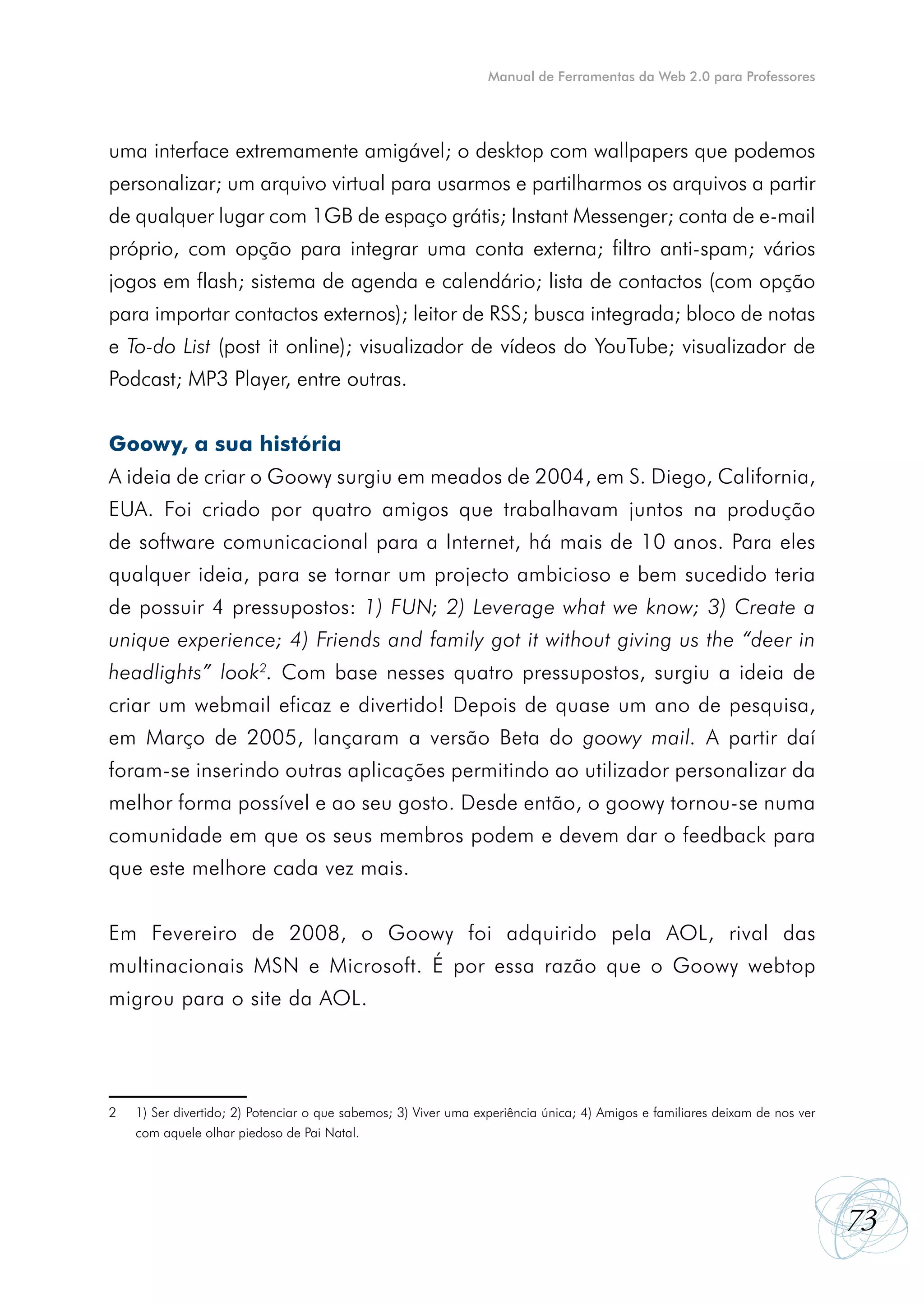 Manual de Ferramentas da Web 2.0 para Professores




uma interface extremamente amigável; o desktop com wallpapers que podemos
personalizar; um arquivo virtual para usarmos e partilharmos os arquivos a partir
de qualquer lugar com 1GB de espaço grátis; Instant Messenger; conta de e-mail
próprio, com opção para integrar uma conta externa; filtro anti-spam; vários
jogos em flash; sistema de agenda e calendário; lista de contactos (com opção
para importar contactos externos); leitor de RSS; busca integrada; bloco de notas
e To-do List (post it online); visualizador de vídeos do YouTube; visualizador de
Podcast; MP3 Player, entre outras.


Goowy, a sua história
A ideia de criar o Goowy surgiu em meados de 2004, em S. Diego, California,
EUA. Foi criado por quatro amigos que trabalhavam juntos na produção
de software comunicacional para a Internet, há mais de 10 anos. Para eles
qualquer ideia, para se tornar um projecto ambicioso e bem sucedido teria
de possuir 4 pressupostos: 1) FUN; 2) Leverage what we know; 3) Create a
unique experience; 4) Friends and family got it without giving us the “deer in
headlights” look2. Com base nesses quatro pressupostos, surgiu a ideia de
criar um webmail eficaz e divertido! Depois de quase um ano de pesquisa,
em Março de 2005, lançaram a versão Beta do goowy mail. A partir daí
foram-se inserindo outras aplicações permitindo ao utilizador personalizar da
melhor forma possível e ao seu gosto. Desde então, o goowy tornou-se numa
comunidade em que os seus membros podem e devem dar o feedback para
que este melhore cada vez mais.


Em Fevereiro de 2008, o Goowy foi adquirido pela AOL, rival das
multinacionais MSN e Microsoft. É por essa razão que o Goowy webtop
migrou para o site da AOL.




2   1) Ser divertido; 2) Potenciar o que sabemos; 3) Viver uma experiência única; 4) Amigos e familiares deixam de nos ver
    com aquele olhar piedoso de Pai Natal.




                                                                                                                             73
 