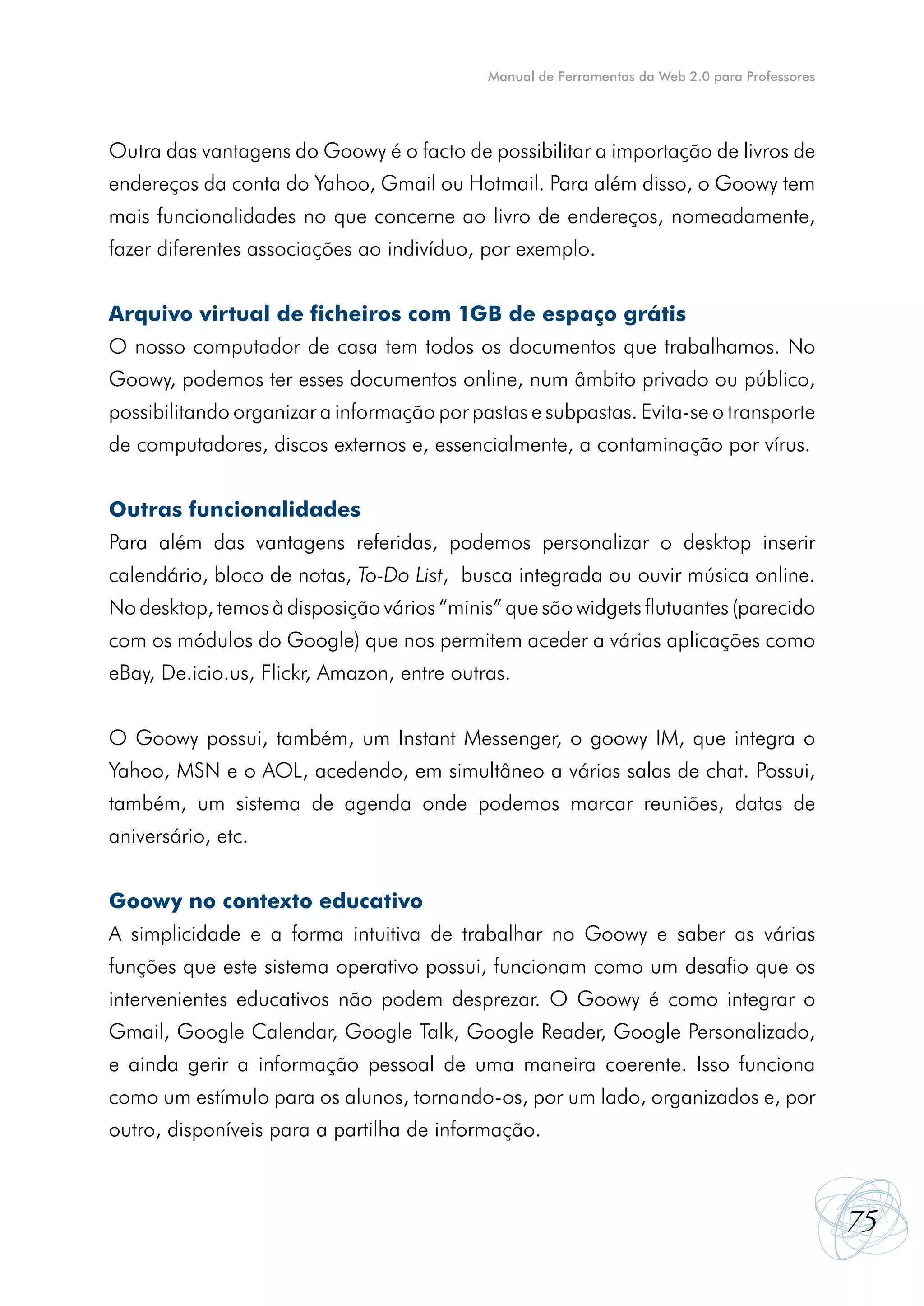 Manual de Ferramentas da Web 2.0 para Professores




Outra das vantagens do Goowy é o facto de possibilitar a importação de livros de
endereços da conta do Yahoo, Gmail ou Hotmail. Para além disso, o Goowy tem
mais funcionalidades no que concerne ao livro de endereços, nomeadamente,
fazer diferentes associações ao indivíduo, por exemplo.


Arquivo virtual de ficheiros com 1GB de espaço grátis
O nosso computador de casa tem todos os documentos que trabalhamos. No
Goowy, podemos ter esses documentos online, num âmbito privado ou público,
possibilitando organizar a informação por pastas e subpastas. Evita-se o transporte
de computadores, discos externos e, essencialmente, a contaminação por vírus.


Outras funcionalidades
Para além das vantagens referidas, podemos personalizar o desktop inserir
calendário, bloco de notas, To-Do List, busca integrada ou ouvir música online.
No desktop, temos à disposição vários “minis” que são widgets flutuantes (parecido
com os módulos do Google) que nos permitem aceder a várias aplicações como
eBay, De.icio.us, Flickr, Amazon, entre outras.


O Goowy possui, também, um Instant Messenger, o goowy IM, que integra o
Yahoo, MSN e o AOL, acedendo, em simultâneo a várias salas de chat. Possui,
também, um sistema de agenda onde podemos marcar reuniões, datas de
aniversário, etc.


Goowy no contexto educativo
A simplicidade e a forma intuitiva de trabalhar no Goowy e saber as várias
funções que este sistema operativo possui, funcionam como um desafio que os
intervenientes educativos não podem desprezar. O Goowy é como integrar o
Gmail, Google Calendar, Google Talk, Google Reader, Google Personalizado,
e ainda gerir a informação pessoal de uma maneira coerente. Isso funciona
como um estímulo para os alunos, tornando-os, por um lado, organizados e, por
outro, disponíveis para a partilha de informação.



                                                                                                75
 