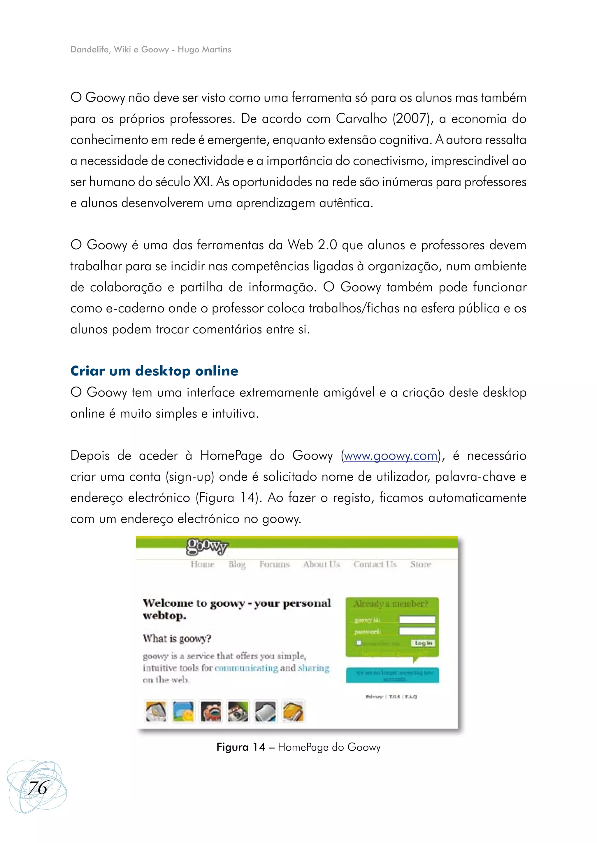 Dandelife, Wiki e Goowy - Hugo Martins




     O Goowy não deve ser visto como uma ferramenta só para os alunos mas também
     para os próprios professores. De acordo com Carvalho (2007), a economia do
     conhecimento em rede é emergente, enquanto extensão cognitiva. A autora ressalta
     a necessidade de conectividade e a importância do conectivismo, imprescindível ao
     ser humano do século XXI. As oportunidades na rede são inúmeras para professores
     e alunos desenvolverem uma aprendizagem autêntica.


     O Goowy é uma das ferramentas da Web 2.0 que alunos e professores devem
     trabalhar para se incidir nas competências ligadas à organização, num ambiente
     de colaboração e partilha de informação. O Goowy também pode funcionar
     como e-caderno onde o professor coloca trabalhos/fichas na esfera pública e os
     alunos podem trocar comentários entre si.


     Criar um desktop online
     O Goowy tem uma interface extremamente amigável e a criação deste desktop
     online é muito simples e intuitiva.


     Depois de aceder à HomePage do Goowy (www.goowy.com), é necessário
     criar uma conta (sign-up) onde é solicitado nome de utilizador, palavra-chave e
     endereço electrónico (Figura 14). Ao fazer o registo, ficamos automaticamente
     com um endereço electrónico no goowy.




                                       Figura 14 – HomePage do Goowy


76
 