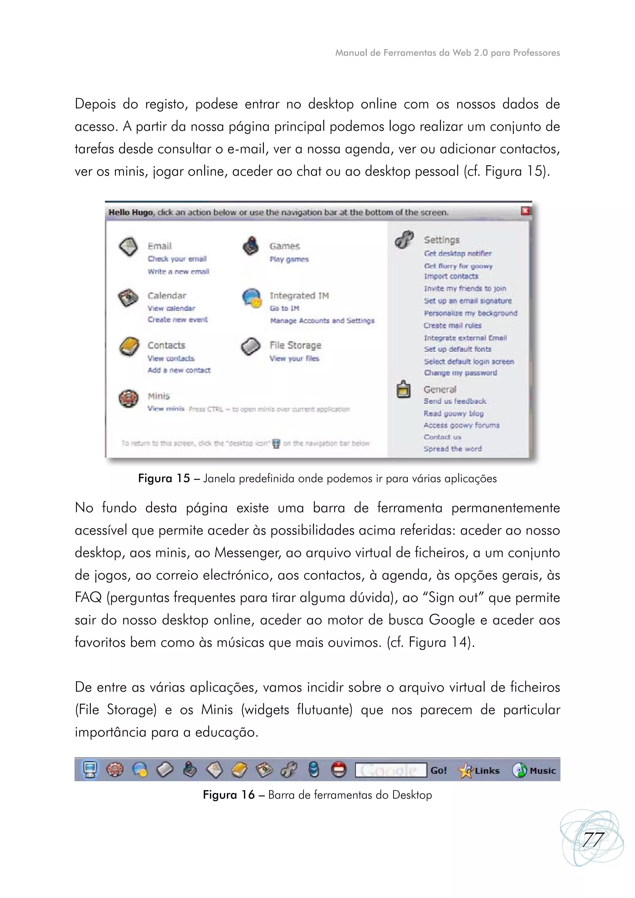 Manual de Ferramentas da Web 2.0 para Professores




Depois do registo, podese entrar no desktop online com os nossos dados de
acesso. A partir da nossa página principal podemos logo realizar um conjunto de
tarefas desde consultar o e-mail, ver a nossa agenda, ver ou adicionar contactos,
ver os minis, jogar online, aceder ao chat ou ao desktop pessoal (cf. Figura 15).




          Figura 15 – Janela predefinida onde podemos ir para várias aplicações

No fundo desta página existe uma barra de ferramenta permanentemente
acessível que permite aceder às possibilidades acima referidas: aceder ao nosso
desktop, aos minis, ao Messenger, ao arquivo virtual de ficheiros, a um conjunto
de jogos, ao correio electrónico, aos contactos, à agenda, às opções gerais, às
FAQ (perguntas frequentes para tirar alguma dúvida), ao “Sign out” que permite
sair do nosso desktop online, aceder ao motor de busca Google e aceder aos
favoritos bem como às músicas que mais ouvimos. (cf. Figura 14).


De entre as várias aplicações, vamos incidir sobre o arquivo virtual de ficheiros
(File Storage) e os Minis (widgets flutuante) que nos parecem de particular
importância para a educação.



                      Figura 16 – Barra de ferramentas do Desktop


                                                                                                   77
 