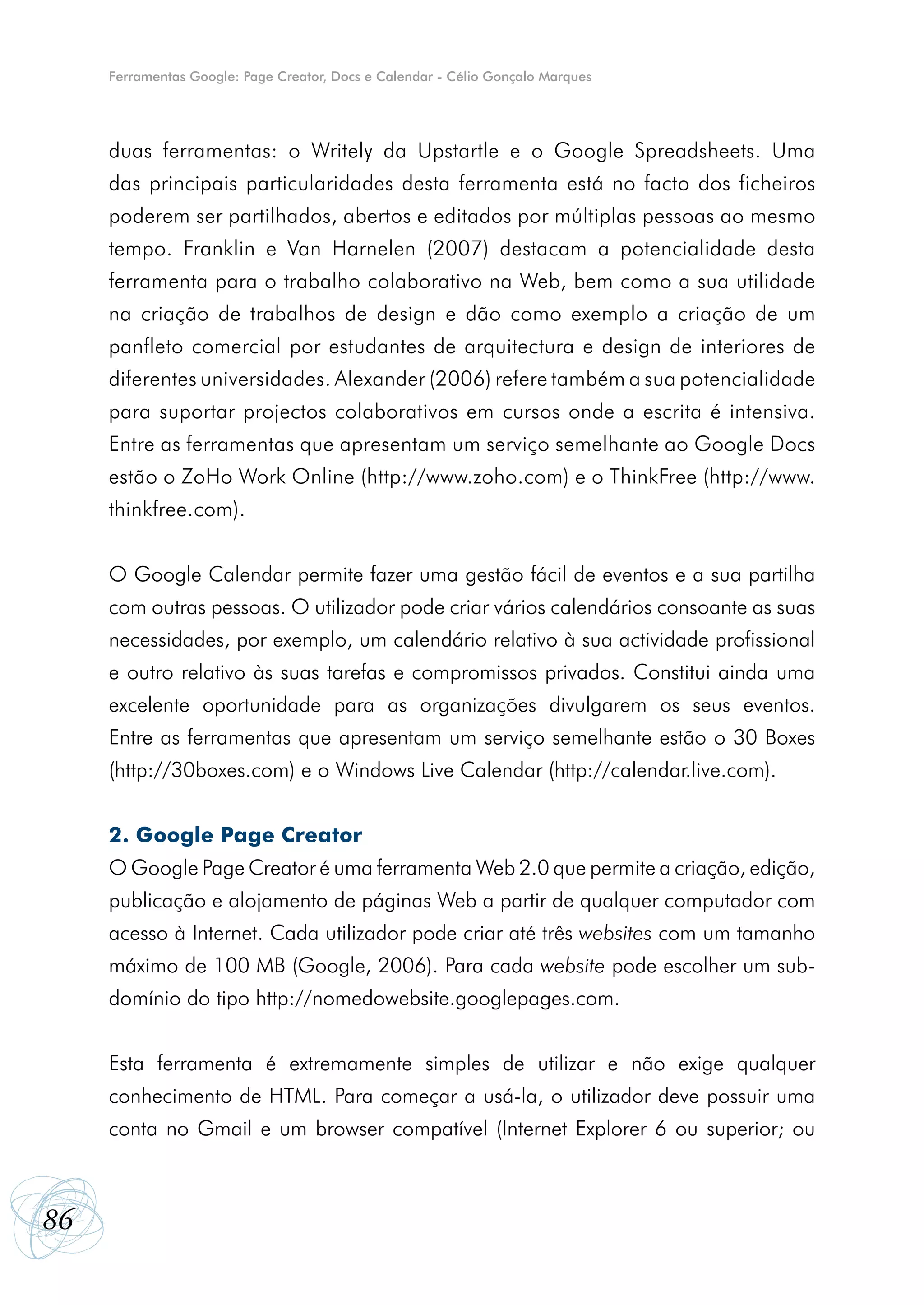 Ferramentas Google: Page Creator, Docs e Calendar - Célio Gonçalo Marques




     duas ferramentas: o Writely da Upstartle e o Google Spreadsheets. Uma
     das principais particularidades desta ferramenta está no facto dos ficheiros
     poderem ser partilhados, abertos e editados por múltiplas pessoas ao mesmo
     tempo. Franklin e Van Harnelen (2007) destacam a potencialidade desta
     ferramenta para o trabalho colaborativo na Web, bem como a sua utilidade
     na criação de trabalhos de design e dão como exemplo a criação de um
     panfleto comercial por estudantes de arquitectura e design de interiores de
     diferentes universidades. Alexander (2006) refere também a sua potencialidade
     para suportar projectos colaborativos em cursos onde a escrita é intensiva.
     Entre as ferramentas que apresentam um serviço semelhante ao Google Docs
     estão o ZoHo Work Online (http://www.zoho.com) e o ThinkFree (http://www.
     thinkfree.com).


     O Google Calendar permite fazer uma gestão fácil de eventos e a sua partilha
     com outras pessoas. O utilizador pode criar vários calendários consoante as suas
     necessidades, por exemplo, um calendário relativo à sua actividade profissional
     e outro relativo às suas tarefas e compromissos privados. Constitui ainda uma
     excelente oportunidade para as organizações divulgarem os seus eventos.
     Entre as ferramentas que apresentam um serviço semelhante estão o 30 Boxes
     (http://30boxes.com) e o Windows Live Calendar (http://calendar.live.com).


     2. Google Page Creator
     O Google Page Creator é uma ferramenta Web 2.0 que permite a criação, edição,
     publicação e alojamento de páginas Web a partir de qualquer computador com
     acesso à Internet. Cada utilizador pode criar até três websites com um tamanho
     máximo de 100 MB (Google, 2006). Para cada website pode escolher um sub-
     domínio do tipo http://nomedowebsite.googlepages.com.


     Esta ferramenta é extremamente simples de utilizar e não exige qualquer
     conhecimento de HTML. Para começar a usá-la, o utilizador deve possuir uma
     conta no Gmail e um browser compatível (Internet Explorer 6 ou superior; ou



86
 