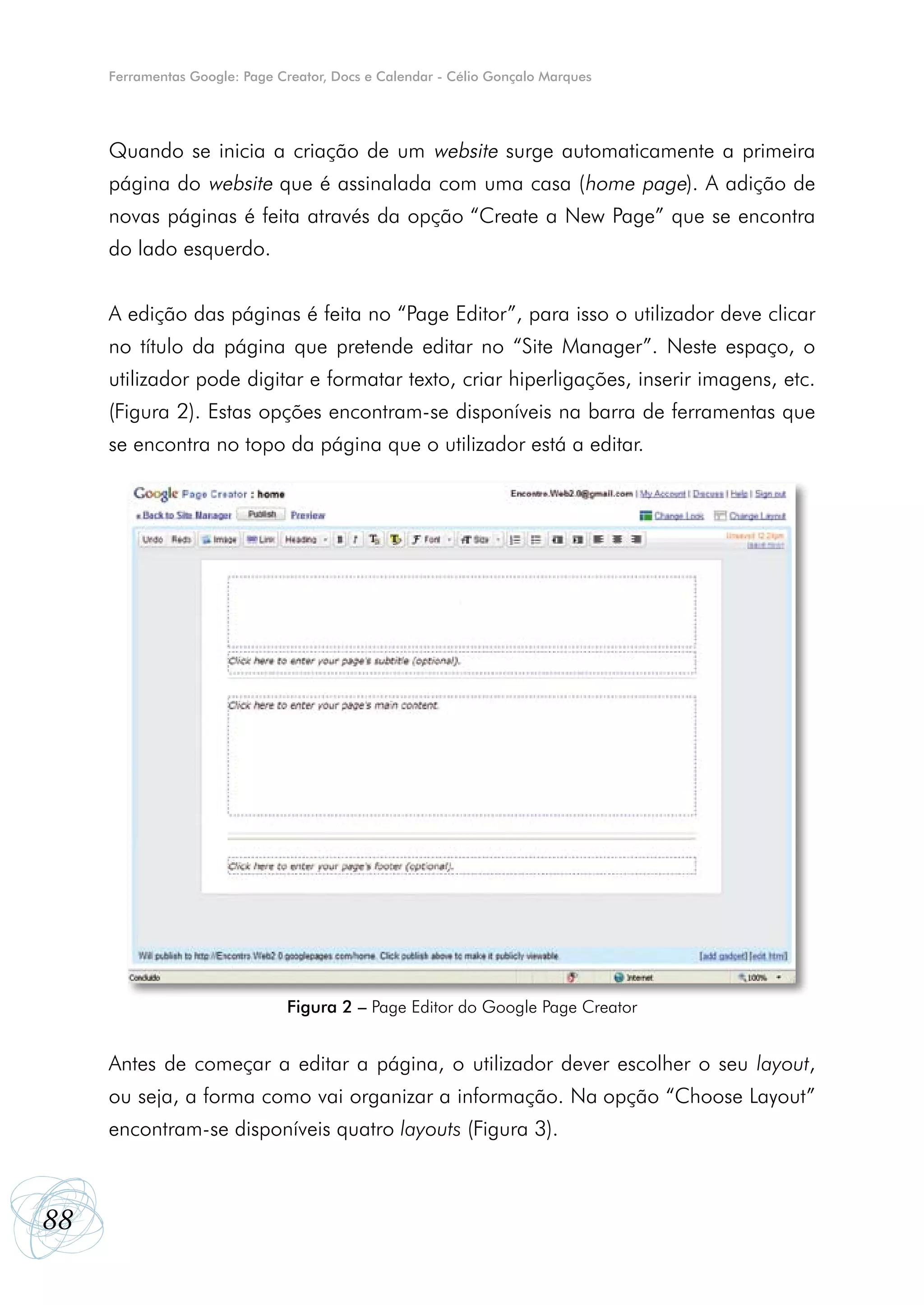Ferramentas Google: Page Creator, Docs e Calendar - Célio Gonçalo Marques




     Quando se inicia a criação de um website surge automaticamente a primeira
     página do website que é assinalada com uma casa (home page). A adição de
     novas páginas é feita através da opção “Create a New Page” que se encontra
     do lado esquerdo.


     A edição das páginas é feita no “Page Editor”, para isso o utilizador deve clicar
     no título da página que pretende editar no “Site Manager”. Neste espaço, o
     utilizador pode digitar e formatar texto, criar hiperligações, inserir imagens, etc.
     (Figura 2). Estas opções encontram-se disponíveis na barra de ferramentas que
     se encontra no topo da página que o utilizador está a editar.




                               Figura 2 – Page Editor do Google Page Creator


     Antes de começar a editar a página, o utilizador dever escolher o seu layout,
     ou seja, a forma como vai organizar a informação. Na opção “Choose Layout”
     encontram-se disponíveis quatro layouts (Figura 3).



88
 