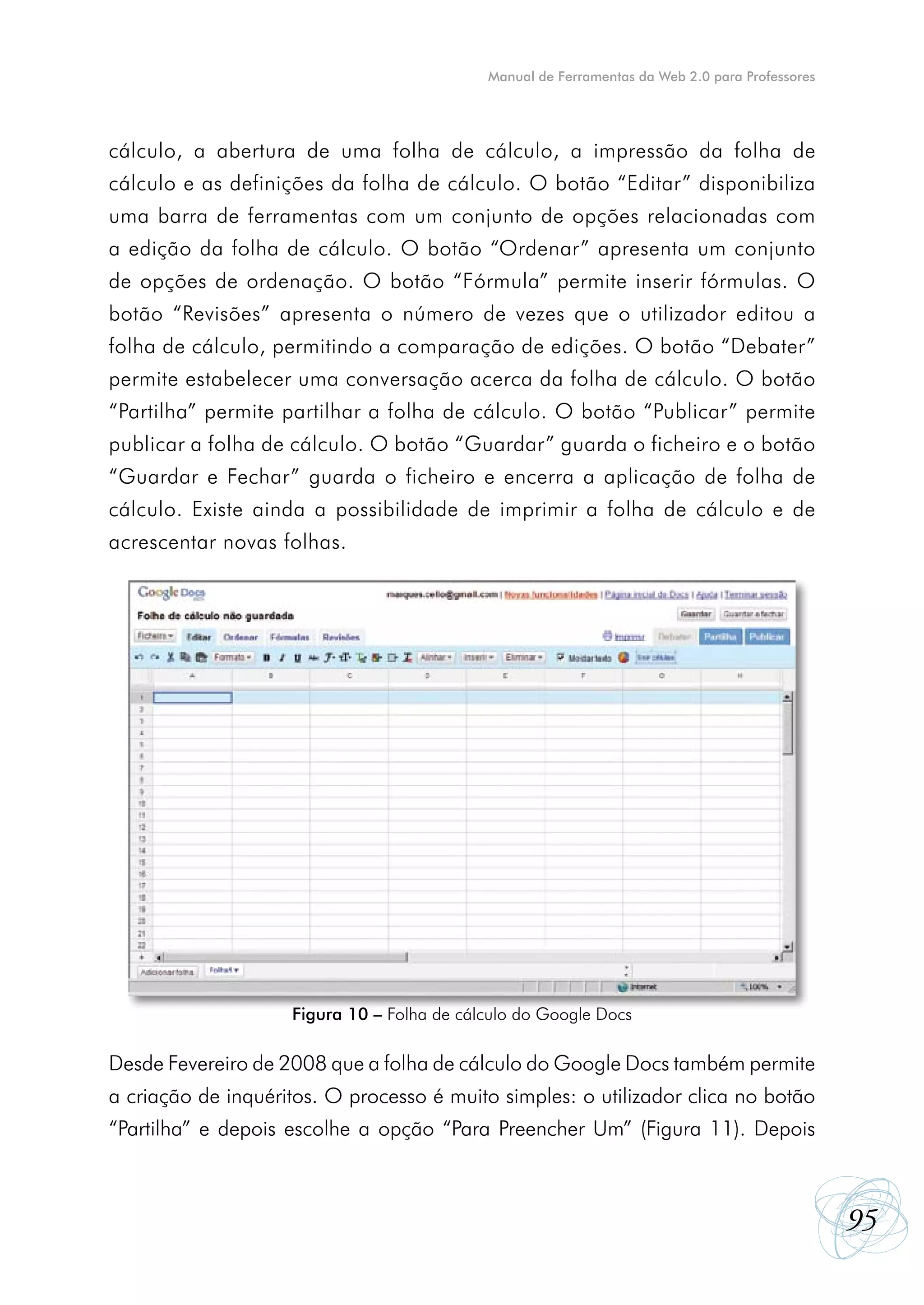 Manual de Ferramentas da Web 2.0 para Professores




cálculo, a abertura de uma folha de cálculo, a impressão da folha de
cálculo e as definições da folha de cálculo. O botão “Editar” disponibiliza
uma barra de ferramentas com um conjunto de opções relacionadas com
a edição da folha de cálculo. O botão “Ordenar” apresenta um conjunto
de opções de ordenação. O botão “Fórmula” permite inserir fórmulas. O
botão “Revisões” apresenta o número de vezes que o utilizador editou a
folha de cálculo, permitindo a comparação de edições. O botão “Debater”
permite estabelecer uma conversação acerca da folha de cálculo. O botão
“Partilha” permite partilhar a folha de cálculo. O botão “Publicar” permite
publicar a folha de cálculo. O botão “Guardar” guarda o ficheiro e o botão
“Guardar e Fechar” guarda o ficheiro e encerra a aplicação de folha de
cálculo. Existe ainda a possibilidade de imprimir a folha de cálculo e de
acrescentar novas folhas.




                    Figura 10 – Folha de cálculo do Google Docs

Desde Fevereiro de 2008 que a folha de cálculo do Google Docs também permite
a criação de inquéritos. O processo é muito simples: o utilizador clica no botão
“Partilha” e depois escolhe a opção “Para Preencher Um” (Figura 11). Depois



                                                                                                95
 
