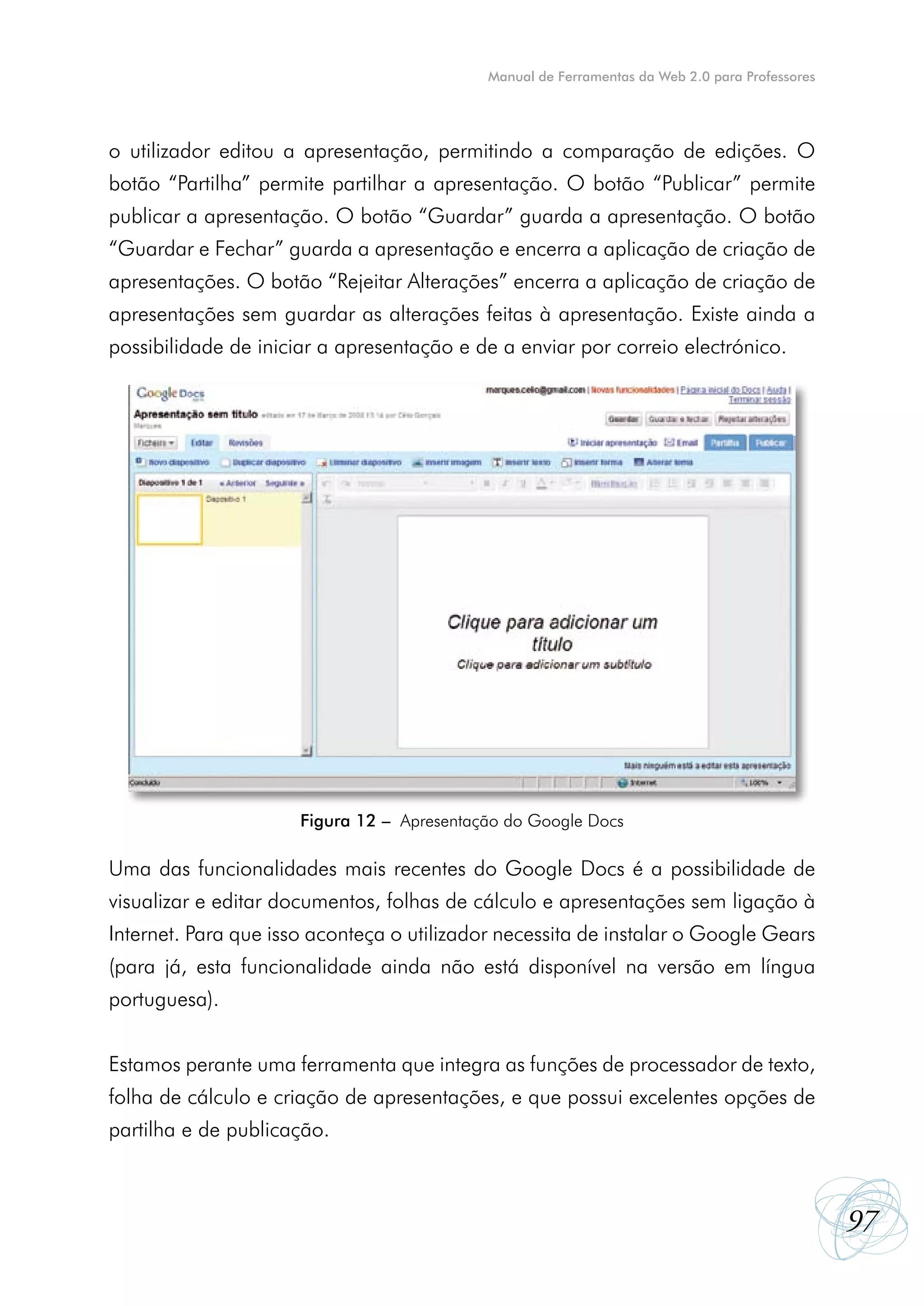 Manual de Ferramentas da Web 2.0 para Professores




o utilizador editou a apresentação, permitindo a comparação de edições. O
botão “Partilha” permite partilhar a apresentação. O botão “Publicar” permite
publicar a apresentação. O botão “Guardar” guarda a apresentação. O botão
“Guardar e Fechar” guarda a apresentação e encerra a aplicação de criação de
apresentações. O botão “Rejeitar Alterações” encerra a aplicação de criação de
apresentações sem guardar as alterações feitas à apresentação. Existe ainda a
possibilidade de iniciar a apresentação e de a enviar por correio electrónico.




                      Figura 12 – Apresentação do Google Docs

Uma das funcionalidades mais recentes do Google Docs é a possibilidade de
visualizar e editar documentos, folhas de cálculo e apresentações sem ligação à
Internet. Para que isso aconteça o utilizador necessita de instalar o Google Gears
(para já, esta funcionalidade ainda não está disponível na versão em língua
portuguesa).


Estamos perante uma ferramenta que integra as funções de processador de texto,
folha de cálculo e criação de apresentações, e que possui excelentes opções de
partilha e de publicação.



                                                                                                97
 