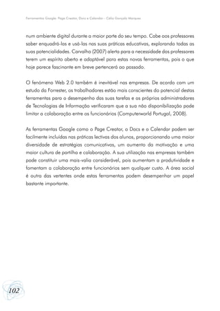 Ferramentas Google: Page Creator, Docs e Calendar - Célio Gonçalo Marques




      num ambiente digital durante a maior parte do seu tempo. Cabe aos professores
      saber enquadrá-las e usá-las nas suas práticas educativas, explorando todas as
      suas potencialidades. Carvalho (2007) alerta para a necessidade dos professores
      terem um espírito aberto e adaptável para estas novas ferramentas, pois o que
      hoje parece fascinante em breve pertencerá ao passado.


      O fenómeno Web 2.0 também é inevitável nas empresas. De acordo com um
      estudo da Forrester, os trabalhadores estão mais conscientes do potencial destas
      ferramentas para o desempenho das suas tarefas e os próprios administradores
      de Tecnologias de Informação verificaram que a sua não disponibilização pode
      limitar a colaboração entre os funcionários (Computerworld Portugal, 2008).


      As ferramentas Google como o Page Creator, o Docs e o Calendar podem ser
      facilmente incluídas nas práticas lectivas dos alunos, proporcionando uma maior
      diversidade de estratégias comunicativas, um aumento da motivação e uma
      maior cultura de partilha e colaboração. A sua utilização nas empresas também
      pode constituir uma mais-valia considerável, pois aumentam a produtividade e
      fomentam a colaboração entre funcionários sem qualquer custo. A área social
      é outra das vertentes onde estas ferramentas podem desempenhar um papel
      bastante importante.




102
 