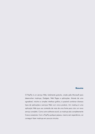 Resumo


O PopFly é um serviço Web, totalmente gratuito, criado pela Microsoft para
desenvolver mashups, Gadgets, Web Pages e aplicações. Através de uma
agradável, intuitiva e simples interface gráfica, é possível combinar diversos
tipos de aplicações e serviços Web num único produto. Um mashup é uma
aplicação Web que usa conteúdo de mais de uma fonte para criar um novo
serviço completo. Como outro software social, os mashups são completamente
livres e acessíveis. Com o PopFly qualquer pessoa, mesmo sem experiência, vai
conseguir fazer mashups em poucos minutos.
 