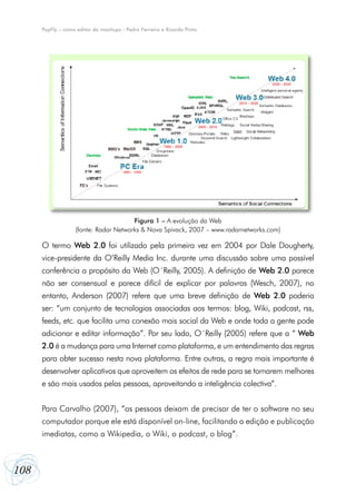 PopFly – como editor de mashups - Pedro Ferreira e Ricardo Pinto




                                       Figura 1 – A evolução da Web
                   (fonte: Radar Networks & Nova Spivack, 2007 – www.radarnetworks.com)

      O termo Web 2.0 foi utilizado pela primeira vez em 2004 por Dale Dougherty,
      vice-presidente da O’Reilly Media Inc. durante uma discussão sobre uma possível
      conferência a propósito da Web (O´Reilly, 2005). A definição de Web 2.0 parece
      não ser consensual e parece difícil de explicar por palavras (Wesch, 2007), no
      entanto, Anderson (2007) refere que uma breve definição de Web 2.0 poderia
      ser: “um conjunto de tecnologias associadas aos termos: blog, Wiki, podcast, rss,
      feeds, etc. que facilita uma conexão mais social da Web e onde toda a gente pode
      adicionar e editar informação”. Por seu lado, O´Reilly (2005) refere que a “ Web
      2.0 é a mudança para uma Internet como plataforma, e um entendimento das regras
      para obter sucesso nesta nova plataforma. Entre outras, a regra mais importante é
      desenvolver aplicativos que aproveitem os efeitos de rede para se tornarem melhores
      e são mais usados pelas pessoas, aproveitando a inteligência colectiva”.


      Para Carvalho (2007), “as pessoas deixam de precisar de ter o software no seu
      computador porque ele está disponível on-line, facilitando a edição e publicação
      imediatas, como a Wikipedia, o Wiki, o podcast, o blog”.



108
 