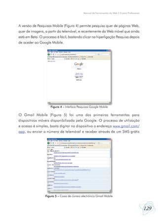 Manual de Ferramentas da Web 2.0 para Professores




A versão de Pesquisas Mobile (Figura 4) permite pesquisa quer de páginas Web,
quer de imagens, a partir do telemóvel, e recentemente da Web móvel que ainda
está em Beta. O processo é fácil, bastando clicar na hiperligação Pesquisa depois
de aceder ao Google Mobile.




                     Figura 4 – Interface Pesquisas Google Mobile

O Gmail Mobile (Figura 5) foi uma das primeiras ferramentas para
dispositivos móveis disponibilizada pela Google. O processo de utilização
e acesso é simples, basta digitar no dispositivo o endereço www.gmail.com/
app, ou enviar o número de telemóvel e receber através de um SMS grátis




                 Figura 5 – Caixa de correio electrónica Gmail Mobile



                                                                                                  129
 