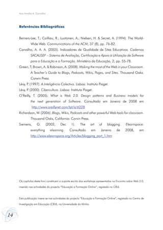 Ana Amélia A. Carvalho




     Referências Bibliográficas


     Berners-Lee, T.; Cailliau, R.; Luotonen, A.; Nielsen, H. & Secret, A. (1994). The World-
              Wide Web. Communications of the ACM, 37 (8), pp. 76-82.
     Carvalho, A. A. A. (2005). Indicadores de Qualidade de Sites Educativos. Cadernos
              SACAUSEF – Sistema de Avaliação, Certificação e Apoio à Utilização de Software
              para a Educação e a Formação. Ministério da Educação, 2, pp. 55-78.
     Green, T; Brown, A. & Robinson, A. (2008). Making the most of the Web in your Classroom.
              A Teacher’s Guide to Blogs, Podcasts, Wikis, Pages, and Sites. Thousand Oaks:
              Corwin Press.
     Lévy, P (1997). A Inteligência Colectiva. Lisboa: Instituto Piaget.
            .
     Lévy, P (2000). Cibercultura. Lisboa: Instituto Piaget.
            .
     O’Reilly, T. (2005). What is Web 2.0. Design patterns and Business models for
              the next generation of Software. Consultado em Janeiro de 2008 em
               http://www.oreillynet.com/lpt/a/6228
     Richardson, W. (2006). Blogs, Wikis, Podcasts and other powerful Web tools for classroom.
              Thousand Oaks, California: Corvin Press.
     Siemens,       G.        (2002,    Dec      1).     The      art    of     blogging.       Elearnspace:
              everything        elearning.      Consultado        em       Janeiro      de      2008,       em
              http://www.elearnspace.org/Articles/blogging_part_1.htm




     Os capítulos deste livro constituem o suporte escrito dos workshops apresentados no Encontro sobre Web 2.0,

     inserido nas actividades do projecto “Educação e Formação Online”, registado no CIEd.



     Esta publicação insere-se nas actividades do projecto “Educação e Formação Online”, registado no Centro de

     Investigação em Educação (CIEd), na Universidade do Minho.



14
 