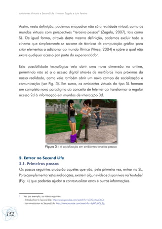 Ambientes Virtuais e Second Life - Nelson Zagalo e Luís Pereira




      Assim, nesta definição, podemos enquadrar não só a realidade virtual, como os
      mundos virtuais com perspectivas “terceira-pessoa” (Zagalo, 2007), tais como
      SL. De igual forma, através desta mesma definição, podemos excluir todo o
      cinema que simplesmente se socorre de técnicas de computação gráfica para
      criar elementos a adicionar ao mundo fílmico (Vince, 2004) e sobre o qual não
      existe qualquer acesso por parte do experienciador.


      Esta possibilidade tecnológica veio abrir uma nova dimensão no online,
      permitindo não só a o acesso digital através de metáforas mais próximas da
      nossa realidade, como veio também abrir um novo campo de socialização e
      comunicação (ver Fig. 3). Em suma, os ambientes virtuais do tipo SL formam
      um completo novo paradigma do conceito de Internet ao transformar o regular
      acesso 2d à informação em mundos de interacção 3d.




                              Figura 3 – A socialização em ambientes terceira-pessoa


      2. Entrar no Second Life
      2.1. Primeiros passos
      Os passos seguintes ajudarão aqueles que vão, pela primeira vez, entrar no SL.
      Para complementar estas indicações, existem alguns vídeos disponíveis no Youtube1
      (Fig. 4) que poderão ajudar a contextualizar estas e outras informações.



      1   Ver, por exemplo, os vídeos seguintes:
          - Introduction to Second Life: http://www.youtube.com/watch?v=b72CvvMuD6Q;
          - An introduction to Second Life: http://www.youtube.com/watch?v=ilpBPUAQ_Eg.



152
 