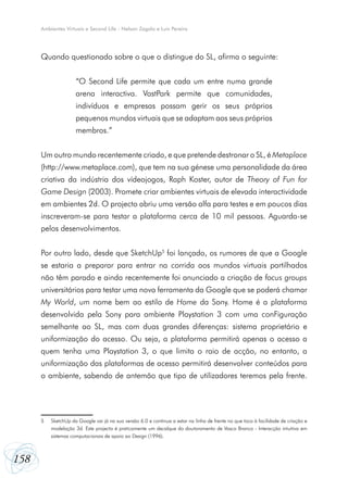 Ambientes Virtuais e Second Life - Nelson Zagalo e Luís Pereira




      Quando questionado sobre o que o distingue do SL, afirma o seguinte:


                     “O Second Life permite que cada um entre numa grande
                     arena interactiva. VastPark permite que comunidades,
                     indivíduos e empresas possam gerir os seus próprios
                     pequenos mundos virtuais que se adaptam aos seus próprios
                     membros.”


      Um outro mundo recentemente criado, e que pretende destronar o SL, é Metaplace
      (http://www.metaplace.com), que tem na sua génese uma personalidade da área
      criativa da indústria dos vídeojogos, Raph Koster, autor de Theory of Fun for
      Game Design (2003). Promete criar ambientes virtuais de elevada interactividade
      em ambientes 2d. O projecto abriu uma versão alfa para testes e em poucos dias
      inscreveram-se para testar a plataforma cerca de 10 mil pessoas. Aguarda-se
      pelos desenvolvimentos.


      Por outro lado, desde que SketchUp5 foi lançado, os rumores de que a Google
      se estaria a preparar para entrar na corrida aos mundos virtuais partilhados
      não têm parado e ainda recentemente foi anunciado a criação de focus groups
      universitários para testar uma nova ferramenta da Google que se poderá chamar
      My World, um nome bem ao estilo de Home da Sony. Home é a plataforma
      desenvolvida pela Sony para ambiente Playstation 3 com uma conFiguração
      semelhante ao SL, mas com duas grandes diferenças: sistema proprietário e
      uniformização do acesso. Ou seja, a plataforma permitirá apenas o acesso a
      quem tenha uma Playstation 3, o que limita o raio de acção, no entanto, a
      uniformização das plataformas de acesso permitirá desenvolver conteúdos para
      o ambiente, sabendo de antemão que tipo de utilizadores teremos pela frente.




      5   SketchUp da Google vai já na sua versão 6.0 e continua a estar na linha de frente no que toca à facilidade de criação e
          modelação 3d. Este projecto é praticamente um decalque do doutoramento de Vasco Branco - Interacção intuitiva em
          sistemas computacionais de apoio ao Design (1996).



158
 