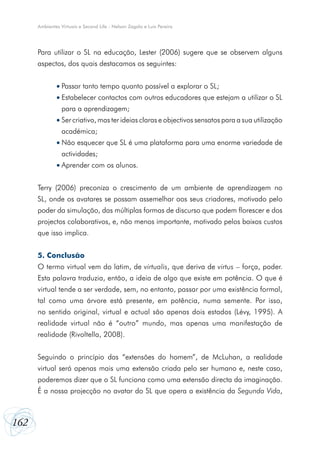Ambientes Virtuais e Second Life - Nelson Zagalo e Luís Pereira




      Para utilizar o SL na educação, Lester (2006) sugere que se observem alguns
      aspectos, dos quais destacamos os seguintes:


              •	Passar tanto tempo quanto possível a explorar o SL;
              •	Estabelecer contactos com outros educadores que estejam a utilizar o SL
                 para a aprendizagem;
              •	Ser criativo, mas ter ideias claras e objectivos sensatos para a sua utilização
                 académica;
              •	Não esquecer que SL é uma plataforma para uma enorme variedade de
                 actividades;
              •	Aprender com os alunos.


      Terry (2006) preconiza o crescimento de um ambiente de aprendizagem no
      SL, onde os avatares se possam assemelhar aos seus criadores, motivado pelo
      poder da simulação, das múltiplas formas de discurso que podem florescer e dos
      projectos colaborativos, e, não menos importante, motivado pelos baixos custos
      que isso implica.


      5. Conclusão
      O termo virtual vem do latim, de virtualis, que deriva de virtus – força, poder.
      Esta palavra traduzia, então, a ideia de algo que existe em potência. O que é
      virtual tende a ser verdade, sem, no entanto, passar por uma existência formal,
      tal como uma árvore está presente, em potência, numa semente. Por isso,
      no sentido original, virtual e actual são apenas dois estados (Lévy, 1995). A
      realidade virtual não é “outro” mundo, mas apenas uma manifestação de
      realidade (Rivoltella, 2008).


      Seguindo o princípio das “extensões do homem”, de McLuhan, a realidade
      virtual será apenas mais uma extensão criada pelo ser humano e, neste caso,
      poderemos dizer que o SL funciona como uma extensão directa da imaginação.
      É a nossa projecção no avatar do SL que opera a existência da Segunda Vida,



162
 