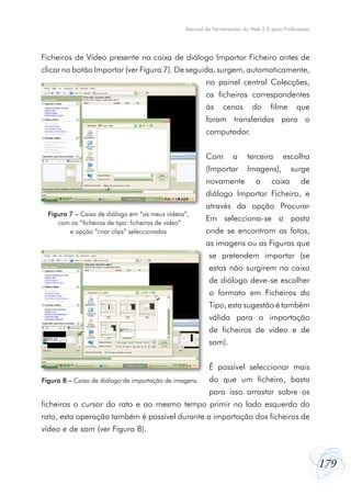Manual de Ferramentas da Web 2.0 para Professores




Ficheiros de Vídeo presente na caixa de diálogo Importar Ficheiro antes de
clicar no botão Importar (ver Figura 7). De seguida, surgem, automaticamente,
                                                         no painel central Colecções,
                                                         os ficheiros correspondentes
                                                         às    cenas       do     filme     que
                                                         foram transferidas para o
                                                         computador.


                                                         Com       a     terceira      escolha
                                                         (Importar       Imagens),        surge
                                                         novamente          a     caixa       de
                                                         diálogo Importar Ficheiro, e
                                                         através da opção Procurar
  Figura 7 – Caixa de diálogo em “os meus vídeos”,
     com os “ficheiros de tipo: ficheiros de vídeo”
                                                         Em selecciona-se a pasta
         e opção “criar clips” seleccionados             onde se encontram as fotos,
                                                         as imagens ou as Figuras que
                                                          se pretendem importar (se
                                                          estas não surgirem na caixa
                                                          de diálogo deve-se escolher
                                                          o formato em Ficheiros do
                                                          Tipo, esta sugestão é também
                                                          válida para a importação
                                                          de ficheiros de vídeo e de
                                                          som).


                                                          É possível seleccionar mais
Figura 8 – Caixa de diálogo de importação de imagens.     do que um ficheiro, basta
                                                          para isso arrastar sobre os
ficheiros o cursor do rato e ao mesmo tempo primir no lado esquerdo do
rato, esta operação também é possível durante a importação dos ficheiros de
vídeo e de som (ver Figura 8).



                                                                                                     179
 