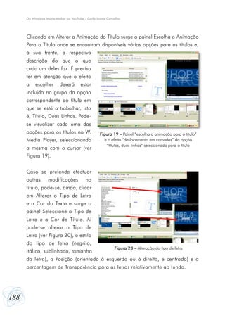 Do Windows Movie Maker ao YouTube - Carla Joana Carvalho




      Clicando em Alterar a Animação do Título surge o painel Escolha a Animação
      Para o Título onde se encontram disponíveis várias opções para os títulos e,
      à sua frente, a respectiva
      descrição do que o que
      cada um deles faz. É preciso
      ter em atenção que o efeito
      a    escolher      deverá       estar
      incluído no grupo da opção
      correspondente ao título em
      que se está a trabalhar, isto
      é, Título, Duas Linhas. Pode-
      se visualizar cada uma das
      opções para os títulos no W.                Figura 19 – Painel “escolha a animação para o título”
      Media Player, seleccionando                    e o efeito “deslocamento em camadas” da opção
                                                      “títulos, duas linhas” seleccionado para o título
      a mesma com o cursor (ver
      Figura 19).


      Caso se pretende efectuar
      outras      modificações           no
      título, pode-se, ainda, clicar
      em Alterar o Tipo de Letra
      e a Cor do Texto e surge o
      painel Seleccione o Tipo de
      Letra e a Cor do Título. Aí
      pode-se alterar o Tipo de
      Letra (ver Figura 20), o estilo
      do tipo de letra (negrito,
                                                          Figura 20 – Alteração do tipo de letra
      itálico, sublinhado, tamanho
      da letra), a Posição (orientado à esquerda ou à direita, e centrado) e a
      percentagem de Transparência para as letras relativamente ao fundo.




188
 