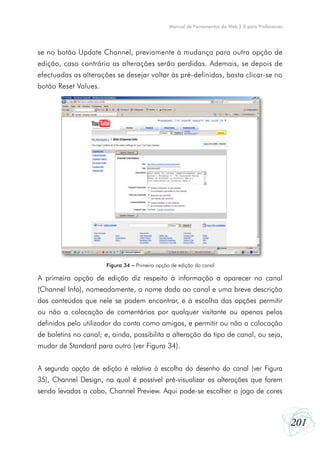 Manual de Ferramentas da Web 2.0 para Professores




se no botão Update Channel, previamente à mudança para outra opção de
edição, caso contrário as alterações serão perdidas. Ademais, se depois de
efectuadas as alterações se desejar voltar às pré-definidas, basta clicar-se no
botão Reset Values.




                       Figura 34 – Primeira opção de edição do canal

A primeira opção de edição diz respeito à informação a aparecer no canal
(Channel Info), nomeadamente, o nome dado ao canal e uma breve descrição
dos conteúdos que nele se podem encontrar, e à escolha das opções permitir
ou não a colocação de comentários por qualquer visitante ou apenas pelos
definidos pelo utilizador da conta como amigos, e permitir ou não a colocação
de boletins no canal; e, ainda, possibilita a alteração do tipo de canal, ou seja,
mudar de Standard para outro (ver Figura 34).


A segunda opção de edição é relativa à escolha do desenho do canal (ver Figura
35), Channel Design, na qual é possível pré-visualizar as alterações que forem
sendo levadas a cabo, Channel Preview. Aqui pode-se escolher o jogo de cores



                                                                                                     201
 