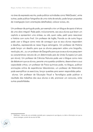 Blogue, YouTube, Flickr e Delicious: Software social - Sónia Cruz




     na área da expressão escrita; pode publicar actividades como WebQuests1, entre
     outras; pode publicar fotografias de uma visita de estudo; pode lançar propostas
     de investigação (com orientações detalhadas); colocar avisos, etc.


     Um professor de português pode, por exemplo criar um blogue de apoio à leitura
     de uma obra integral. Pode pedir, inclusivamente, aos seus alunos que leiam um
     capítulo e apresentem uma síntese, ou até, quem sabe, pedir para reescrever
     a história com outro final. Um professor de Inglês, Francês ou de outra língua
     pode usar o blogue como meio de conseguir que os seus alunos respondam
     a desafios, expressando-se nessa língua estrangeira. Um professor de História
     pode lançar um desafio para que os alunos pesquisem sobre uma biografia,
     revolução, etc., ou um professor de Geografia para que os seus alunos pesquisem
     as características naturais de um determinado país da União Europeia (um país
     por aluno). Um professor de Ciências Naturais pode usar o blogue como meio
     de debate em que os alunos, perante uma questão-problema, desenvolvem a sua
     capacidade crítica; um professor de Físico-químicas pode, no blogue, publicar
     animações online de experiências laboratoriais; um professor de Matemática
     pode exemplificar os exercícios, lançar questões para serem respondidas pelos
         alunos. Um professor de Educação Visual e Tecnológica pode publicar o
     resultado dos trabalhos dos seus alunos e até, promover um concurso, entre
     outras possibilidades.




     1    WebQuest – trata-se de uma actividade orientada para a pesquisa em que alguma, ou toda a informação com que os
          alunos interagem, provém de recursos da Web.



24
 
