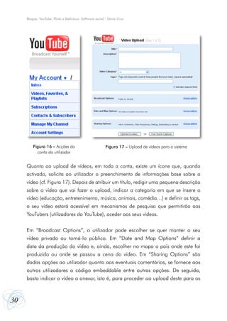Blogue, YouTube, Flickr e Delicious: Software social - Sónia Cruz




         Figura 16 – Acções da                           Figura 17 – Upload de vídeos para o sistema
           conta do utilizador


     Quanto ao upload de vídeos, em toda a conta, existe um ícone que, quando
     activado, solicita ao utilizador o preenchimento de informações base sobre o
     vídeo (cf. Figura 17). Depois de atribuir um título, redigir uma pequena descrição
     sobre o vídeo que vai fazer o upload, indicar a categoria em que se insere o
     vídeo (educação, entretenimento, música, animais, comédia…) e definir as tags,
     o seu vídeo estará acessível em mecanismos de pesquisa que permitirão aos
     YouTubers (utilizadores do YouTube), aceder aos seus vídeos.


     Em “Broadcast Options”, o utilizador pode escolher se quer manter o seu
     vídeo privado ou torná-lo público. Em “Date and Map Options” definir a
     data da produção do vídeo e, ainda, escolher no mapa o país onde este foi
     produzido ou onde se passou a cena do vídeo. Em “Sharing Options” são
     dadas opções ao utilizador quanto aos eventuais comentários, se fornece aos
     outros utilizadores o código embeddable entre outras opções. De seguida,
     basta indicar o vídeo a anexar, isto é, para proceder ao upload deste para os



30
 