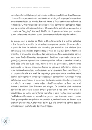 Blogue, YouTube, Flickr e Delicious: Software social - Sónia Cruz




     Uma das potencialidades mais apreciadas reside na possibilidade dos utilizadores
     criarem álbuns para armazenamento das suas fotografias que podem ser vistos
     em diferentes locais do mundo. Por essa razão, o Flickr pertence ao software de
     rede social. O Flickr organiza e classifica as fotos por meio de categorias (tags),
     que os próprios utilizadores definem. O serviço foi o primeiro a popularizar o
     conceito de “tagging” (Auchard, 2007), isto é, palavras-chave que permitem
     outros utilizadores encontrar outros documentos de forma rápida e eficaz.


     De acordo com a equipa do Flickr (s.d.), a ferramenta é o melhor aplicativo
     online de gestão e partilha de fotos do mundo porque permite: i) fazer o upload
     a partir da área de trabalho do utilizador, por e-mail ou por telefone (com
     câmara); ii) os dados são organizados por meio de tags que permite facilmente
     encontrar o pretendido em Álbuns (agrupamento de fotos organizadas por um
     tema específico) e Colecções (agrupamento de álbuns organizadas por um tema
     global); iii) permite a privacidade para compartilhar as fotos podendo o utilizador,
     para cada uma das suas fotos, definir o nível de privacidade, determinando
     quem pode ver as suas imagem, a licença de uso, para defender os direitos de
     autor, o tipo de conteúdo, sinalizando as suas fotos como fotos, arte/ilustração
     ou captura de tela e o nível de segurança, para que outros membros vejam
     apenas as imagens em zonas especificadas; iv) compartilhar num mapa mundo
     as fotos que foram tiradas e ver as fotos tiradas por outros utilizadores; v) permitir
     a produção de cartões, postais, selos, calendários, álbuns de fotos, etc, e, vi)
     manter o contacto com familiares ou amigos. O utilizador pode manter-se
     actualizado com o que os seus amigos produzem e vice-versa. Além disso, a
     possibilidade de deixar comentários nas fotos é, para muitos, recompensador.
     No Flickr os utilizadores podem aderir a grupos cujos interesses sejam comuns.
     Estes grupos podem ser públicos ou privados e, cada utilizador, se desejar pode
     criar um grupo de raíz. Concluímos, assim, que esta ferramenta permite aos seus
     utilizadores um nível elevado de interactividade.




32
 