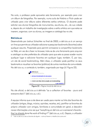 Manual de Ferramentas da Web 2.0 para Professores




Na aula, o professor pode aproveitar esta ferramenta, por exemplo para criar
um álbum de fotografias. Por exemplo, numa aula de História o Flickr pode ser
utilizado para criar álbuns sobre diferentes estilos artísticos. O docente pode
solicitar aos alunos fotografias de monumentos, esculturas, etc., da sua cidade
e, depois de um trabalho de investigação sobre o estilo artístico em que estas se
inserem, organizar, com os alunos, as imagens e catalogá-las no site.


Del.icio.us
Desenvolvido por Joshua Schachter no final de 2003, o del.icio.us é um serviço
on-line que permite ao utilizador adicionar e pesquisar bookmarks (favoritos) sobre
qualquer assunto. Projectado para permitir armazenar e compartilhar bookmarks
na Web, em vez de o fazer no browser, trata-se de uma ferramenta para arquivar
e catalogar os sites preferidos do utilizador para que este os possa aceder noutro
qualquer lugar e adicionar favoritos em qualquer lugar, também. É, por isso,
um site de social bookmarking. Além disso, o utilizador pode partilhar os seus
bookmarks e visualizar os favoritos (públicos) de outros membros da comunidade.
No del-icio-us, o conteúdo é, também, organizado por tags (cf. Figura 22).




                                    Figura 22 – Página Inicial do del.icio.us

No site oficial, o del.icio.us é definido “as a collection of favorites - yours and
everyone else’s” (del.icio.us, s.d.).


A equipa informa que o site deve ser usado para manter os links dos favoritos do
utilizador (artigos, blogs, música, opiniões, receitas, etc), partilhar os favoritos do
próprio utilizador com amigos, familiares e comunidade em geral, e descobrir
novas informações uma vez que “everything on del.icio.us is someone’s favorite -
they’ve already done the work of finding it”2 (del.icio.us, s.d.). Depois, o utilizador
2   Tudo no del.icio.us são os favoritos de alguém – outros já fizeram o trabalho de os procurar!



                                                                                                                      35
 