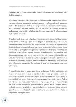 Podcast e utilização do software Audacity - Adão Sousa e Fátima Bessa




     pedagógico e uma interessante porta de entrada para as novas tecnologias no
     âmbito educativo.


     A existência de algumas boas práticas, a nível nacional e internacional, levam-
     nos a considerar o processo de podcasting como uma forma eficaz de aproximar
     o aluno dos objectivos didáctico-pedagógicos que se pretendem ver alcançados,
     tendo em conta, não só a vertente atractiva e emotiva própria das ferramentas
     audiovisuais, mas também o lado pragmático da superação de dificuldades de
     nível espácio-temporal.


     O podcast pode, assim, ser utilizado em contexto educativo, ao nível do professor,
     como forma de motivação para a abordagem de conteúdos ou para a leitura;
     na modalidade de transmissão dos próprios conteúdos didácticos; apresentação
     de narrações e leituras modelares; ou, numa perspectiva auto-escópica, como
     ferramenta de avaliação/correcção dos aspectos articulatórios e prosódicos da
     oralidade no estudo das línguas (materna ou estrangeiras). Do ponto de vista
     de uma pedagogia mais activa e construtivista, este recurso pode também ser
     uma óptima forma de colocar o aluno na posição de produtor, construindo e
     publicando ele os seus episódios de podcast fazendo, deste modo, concentrar os
     seus esforços na preparação das matérias de uma maneira mais activa e mais
     estimulante.


     A versatilidade deste processo estende-se também ao âmbito pedagógico na
     medida em que permite que os episódios de podcast gravados possam ser
     ouvidos várias vezes, consoante o ritmo de aprendizagem do aluno, tendo a
     possibilidade de serem descarregados para aparelhos móveis, como iPods e
     telemóveis, e assim serem escutados em qualquer lugar e fora do normal tempo
     de aula, dando ao aluno a possibilidade de gestão do seu próprio tempo,
     podendo também ser ainda um elemento facilitador junto dos alunos invisuais
     quando usado no sentido de transpor para discurso verbal determinadas situações
     próprias da linguagem visual.



54
 