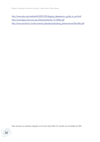 Podcast e utilização do software Audacity - Adão Sousa e Fátima Bessa




     http://www.pbs.org/mediashift/2007/02/digging_deeperyour_guide_to_po.html
     http://www.legis.wisconsin.gov/lrb/pubs/ttp/ttp-12-2006.pdf
     http://www.schulmac.ch/documents/uploads/podcasting_phenomenon03oct06.pdf




     Texto de apoio ao workshop integrado no Encontro sobre Web 2.0, inserido nas actividades do CIEd.



56
 