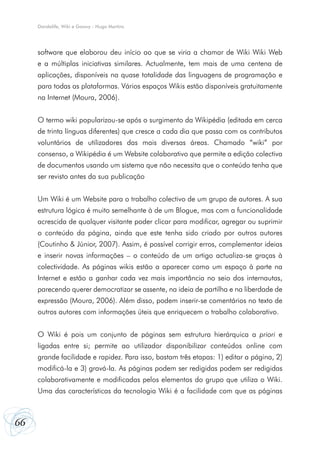Dandelife, Wiki e Goowy - Hugo Martins




     software que elaborou deu início ao que se viria a chamar de Wiki Wiki Web
     e a múltiplas iniciativas similares. Actualmente, tem mais de uma centena de
     aplicações, disponíveis na quase totalidade das linguagens de programação e
     para todas as plataformas. Vários espaços Wikis estão disponíveis gratuitamente
     na Internet (Moura, 2006).


     O termo wiki popularizou-se após o surgimento da Wikipédia (editada em cerca
     de trinta línguas diferentes) que cresce a cada dia que passa com os contributos
     voluntários de utilizadores das mais diversas áreas. Chamado “wiki” por
     consenso, a Wikipédia é um Website colaborativo que permite a edição colectiva
     de documentos usando um sistema que não necessita que o conteúdo tenha que
     ser revisto antes da sua publicação


     Um Wiki é um Website para o trabalho colectivo de um grupo de autores. A sua
     estrutura lógica é muito semelhante à de um Blogue, mas com a funcionalidade
     acrescida de qualquer visitante poder clicar para modificar, agregar ou suprimir
     o conteúdo da página, ainda que este tenha sido criado por outros autores
     (Coutinho & Júnior, 2007). Assim, é possível corrigir erros, complementar ideias
     e inserir novas informações – o conteúdo de um artigo actualiza-se graças à
     colectividade. As páginas wikis estão a aparecer como um espaço à parte na
     Internet e estão a ganhar cada vez mais importância no seio dos internautas,
     parecendo querer democratizar se assente, na ideia de partilha e na liberdade de
     expressão (Moura, 2006). Além disso, podem inserir-se comentários no texto de
     outros autores com informações úteis que enriquecem o trabalho colaborativo.


     O Wiki é pois um conjunto de páginas sem estrutura hierárquica a priori e
     ligadas entre si; permite ao utilizador disponibilizar conteúdos online com
     grande facilidade e rapidez. Para isso, bastam três etapas: 1) editar a página, 2)
     modificá-la e 3) gravá-Ia. As páginas podem ser redigidas podem ser redigidas
     colaborativamente e modificadas pelos elementos do grupo que utiliza o Wiki.
     Uma das características da tecnologia Wiki é a facilidade com que as páginas



66
 