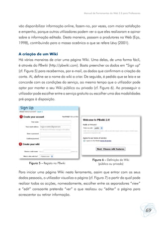 Manual de Ferramentas da Web 2.0 para Professores




vão disponibilizar informação online, fazem-no, por vezes, com maior satisfação
e empenho, porque outros utilizadores podem ver o que eles realizaram e opinar
sobre a informação editada. Desta maneira, passam a produtores na Web (Eça,
1998), contribuindo para a massa oceânica a que se refere Lévy (2001).


A criação de um Wiki
Há várias maneiras de criar uma página Wiki. Uma delas, de uma forma fácil,
é através do PBwiki (http://pbwiki.com). Basta preencher os dados em “Sign up”
(cf. Figura 5) para recebermos, por e-mail, os dados que confirmam a criação da
conta. Aí, define-se o nome do wiki a criar. De seguida, é pedido que se leia e se
concorde com as condições do serviço, ao mesmo tempo que o utilizador pode
optar por manter o seu Wiki público ou privado (cf. Figura 6). Ao prosseguir o
utilizador pode escolher entre o serviço gratuito ou escolher uma das modalidades
pré-pagas à disposição.




                                                    Figura 6 – Definição do Wiki
       Figura 5 – Registo no PBwiki                     (público ou privado)

Para iniciar uma página Wiki nesta ferramenta, assim que entrar com os seus
dados pessoais, o utilizador visualiza a página (cf. Figura 7) a partir da qual pode
realizar todas as acções, nomeadamente, escolher entre os separadores “view”
e “edit” consoante pretenda “ver” o que realizou ou “editar” a página para
acrescentar ou retirar informação.



                                                                                                 69
 
