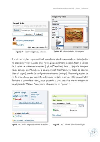 Manual de Ferramentas da Web 2.0 para Professores




    Figura 9 – Inserir imagens ou ficheiros     Figura 10 – Propriedades da imagem



A partir das acções a que o utilizador acede através do menu do lado direito (visível
no separador “view”), pode criar novas páginas (create a page), fazer o upload
de ficheiros de diferentes extensões (Upload/View files), fazer o Upgrade (comprar
novos serviços do PBwiki), ver a página inicial (FrontPage), ver todas as páginas
(view all pages), aceder às configurações da conta (settings). Nas configurações de
conta pode alterar, por exemplo, o template do Wiki e, ainda, obter ajuda (help).
Também, a partir deste menu, pode proceder a uma pesquisa interna e organizar
as páginas do Wiki em Pastas como observamos na Figura 11.




Figura 11 – Menu de possibilidades de edição   Figura 12 – Convites para colaboração



                                                                                                   71
 