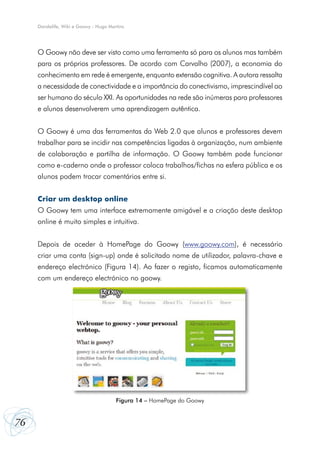 Dandelife, Wiki e Goowy - Hugo Martins




     O Goowy não deve ser visto como uma ferramenta só para os alunos mas também
     para os próprios professores. De acordo com Carvalho (2007), a economia do
     conhecimento em rede é emergente, enquanto extensão cognitiva. A autora ressalta
     a necessidade de conectividade e a importância do conectivismo, imprescindível ao
     ser humano do século XXI. As oportunidades na rede são inúmeras para professores
     e alunos desenvolverem uma aprendizagem autêntica.


     O Goowy é uma das ferramentas da Web 2.0 que alunos e professores devem
     trabalhar para se incidir nas competências ligadas à organização, num ambiente
     de colaboração e partilha de informação. O Goowy também pode funcionar
     como e-caderno onde o professor coloca trabalhos/fichas na esfera pública e os
     alunos podem trocar comentários entre si.


     Criar um desktop online
     O Goowy tem uma interface extremamente amigável e a criação deste desktop
     online é muito simples e intuitiva.


     Depois de aceder à HomePage do Goowy (www.goowy.com), é necessário
     criar uma conta (sign-up) onde é solicitado nome de utilizador, palavra-chave e
     endereço electrónico (Figura 14). Ao fazer o registo, ficamos automaticamente
     com um endereço electrónico no goowy.




                                       Figura 14 – HomePage do Goowy


76
 