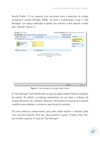 Manual de Ferramentas da Web 2.0 para Professores




Mozilla Firefox 1.0 ou superior) com permissão para a execução de código
Javascript e cookies (Google, 2006). Ao fazer a autenticação, surge o “Site
Manager” um espaço dedicado à gestão dos websites e das páginas criadas
pelo utilizador (Figura 1).




                     Figura 1: Site Manager do Google Page Creator


O “Site Manager” está identificado no topo da página tendo à frente o endereço
do website. Por defeito, o endereço apresentado tem por base o endereço de
correio electrónico do utilizador. Quando a ferramenta foi lançada era possível
modificar este endereço, no entanto, essa função foi retirada.


Tal como referimos anteriormente, para além deste website o utilizador pode
criar mais dois websites. Para isso, deve escolher a opção “Create a New Site”
que também aparece no topo do “Site Manager”.




                                                                                                  87
 