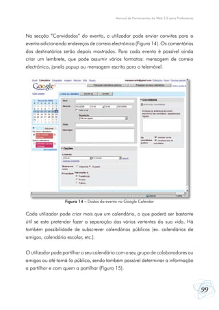 Manual de Ferramentas da Web 2.0 para Professores




Na secção “Convidados” do evento, o utilizador pode enviar convites para o
evento adicionando endereços de correio electrónico (Figura 14). Os comentários
dos destinatários serão depois mostrados. Para cada evento é possível ainda
criar um lembrete, que pode assumir vários formatos: mensagem de correio
electrónico, janela popup ou mensagem escrita para o telemóvel.




                   Figura 14 – Dados do evento no Google Calendar


Cada utilizador pode criar mais que um calendário, o que poderá ser bastante
útil se este pretender fazer a separação das várias vertentes da sua vida. Há
também possibilidade de subscrever calendários públicos (ex. calendários de
amigos, calendário escolar, etc.).


O utilizador pode partilhar o seu calendário com o seu grupo de colaboradores ou
amigos ou até torná-lo público, sendo também possível determinar a informação
a partilhar e com quem a partilhar (Figura 15).



                                                                                                 99
 