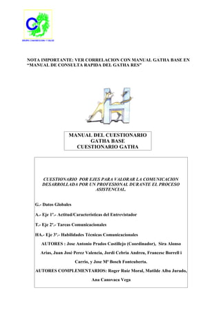 NOTA IMPORTANTE: VER CORRELACION CON MANUAL GATHA BASE EN
“MANUAL DE CONSULTA RAPIDA DEL GATHA RES”




                   MANUAL DEL CUESTIONARIO
                         GATHA BASE
                     CUESTIONARIO GATHA




     CUESTIONARIO POR EJES PARA VALORAR LA COMUNICACION
     DESARROLLADA POR UN PROFESIONAL DURANTE EL PROCESO
                        ASISTENCIAL.


  G.- Datos Globales

  A.- Eje 1º.- Actitud/Características del Entrevistador

  T.- Eje 2º.- Tareas Comunicacionales

  HA.- Eje 3º.- Habilidades Técnicas Comunicacionales

     AUTORES : Jose Antonio Prados Castillejo (Coordinador), Sira Alonso

    Arias, Juan José Perez Valencia, Jordi Cebria Andreu, Francesc Borrell i

                       Carrio, y Jose Mª Bosch Fontcuberta.

  AUTORES COMPLEMENTARIOS: Roger Ruiz Moral, Matilde Alba Jurado,

                               Ana Canovaca Vega
 