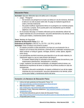 Manual de Fichas Didácticas – Meta Nacional-2016 116
Educación Física
Actividad: Ejecutar diferentes tipos de saltos (uno o dos pies)
 Juego: “Peregrina”
- Se recreará una peregrina en el piso con letras en vez de números, diciendo
la letra en voz alta al pasar sobre ella. El juego se realizará siguiendo el
orden y formato tradicional.
- Se puede modificar organizando letras en la peregrina con nombres propios
y comunes o propios. Se le puede pedir a los estudiantes que le añadan
adjetivos a los nombres.
 En el proceso del juego, el maestro reforzará que los estudiantes utilicen las
reglas implícitas de una conversación: escuchar atentamente a los demás, tomar
turnos para hablar y mantenerse dentro del tema.
Tema: Medidas de Seguridad
Estándar de Educación Física: G 2 4.6
Estándares de Español: 2.AO.CC.1a, 2.E.TP.1, 2.E.TP.2, 2.E.PE.6
Actividad: Crear el botiquín de primeros auxilios
 El maestro proveerá a cada estudiante una hoja con una ilustración de un
botiquín con al menos tres divisiones y láminas de los materiales necesarios que
debe contener un botiquín (gasas, vendajes, alcohol, curitas, tijeras, algodón,
entre otros).
 Los estudiantes escribirá oraciones para describir el uso de cada material y lo
clasificarán según su uso en cada división del botiquín.
- El maestro deberá dirigir la actividad a través del proceso de escritura y sus
subprocesos (planificación, textualización y revisión).
 Luego, mediante una discusión socializada, se dialogará sobre la tarea y se
destacará la importancia de tener un botiquín de primeros auxilios en caso de
emergencias.
- Durante la discusión socializada, el maestro enfatizará el uso de las reglas
implícitas de una conversación: escuchar atentamente a los demás, tomar
turnos para hablar y mantenerse dentro del tema.
Conexión a la literatura de Educación Física
 Libros de texto gratuitos de Educación Física 1-6:
http://pacoelchato.com/tercero/educacion-fisica-tercero/
 Más Educación Física – JueduLand:
http://roble.pntic.mec.es/arum0010/temas/masefisica.htm
 Educación Física. Recursos didácticos: http://edufisrd.weebly.com/juegos-
cooperativos.html
 15 recursos educativos para la clase de Educación Física:
http://blog.tiching.com/15-recursos-educativos-para-la-clase-de-educacion-fisica/
 Propuesta para el aula:
 