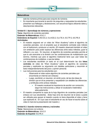 Manual de Fichas Didácticas – Meta Nacional-2016 252
Matemáticas
solo los números primos para ese conjunto de números.
 Es importante que durante la sección de preguntas y respuestas los estudiantes
presenten sus hallazgos y declaraciones, con secuencia lógica utilizando datos y
descripciones relevantes.
Unidad 6.1. Aprendizaje de números y operaciones
Tema: Algoritmo de cocientes parciales
Estándar de Matemáticas: 6.N.3.1
Estándares de Español: 5.AO.CC.2, 5.LI.ICD.2, 5.LI.TE.4, 6.E.TP.2, 6.E.PE.6
Actividades:
 El maestro asignará ver un video de “Khan Academy” sobre el algoritmo de
cocientes parciales, con el propósito que el estudiante contraste este método
con el tradicional y produzca un escrito. (El maestro observará también el video
con antelación para poder explicar las diferencias entre estos métodos, guiar la
reflexión y su uso). En resumen, el algoritmo de cocientes parciales permite al
que lo usa acercarse a la división con las combinaciones de multiplicación que
domina, mientras que para el algoritmo tradicional tiene que usar todas las
combinaciones de multiplicar, o sea las tablas.
 Los estudiantes escribirán un texto en el cual determinarán las dos ideas
centrales de video de “Khan Academy” sobre el algoritmo de cocientes
parciales y explicarán su argumento con detalles particulares y resumirán el
texto independientemente del juicio u opinión personal.
 Las instrucciones para los estudiantes son:
- Observarán el video sobre algoritmo de cocientes parciales que
encontrarás en internet (ver enlaces)
- Luego, escribirán un resumen, sin emitir juicio, de las dos ideas de
división que en él se presentan y respaldarán con detalles las diferencias
y similitudes entre ambos métodos.
 El maestro recalcará la importancia de escribir con corrección,
seguir las instrucciones y utilizar el vocabulario matemático
adecuadamente.
 El maestro compartirá la copia de la hoja Algoritmo de cocientes parciales (ver
enlace) con sus estudiantes. (Esta hoja sirve de resumen de la tarea o puede
ser utilizada para apoyar al maestro cuando no tiene disponible el video y tiene
que explicarlo él. En cuyo caso el estudiante en vez de hacer el escrito sobre el
video lo hará de la presentación del maestro.)
Unidad 6.3. Usando números enteros y racionales
Tema: Operaciones con enteros
Estándar de Matemáticas: 6.N.3.3
Estándar de Español: 6.E.PE.4
 