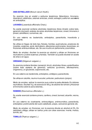 102
ANIS ESTRELLADO (Illicium verum HooK.)
Su esencia rica en anetol y carburos terpénicos (felandreno, limoneno,
dipenteno), aldehidos, cetonas anísicas, cineol, estragol y safrol en usoexterno
es antiséptica.
LAVANDA (Lavandula officinalis Chaix.)
Su aceite esencial contiene alcoholes terpénicos libres (linalol, sobre todo,
geraniol y borneol), esteres de estos alcoholes terpénicos, cineol, limoneno,l-
pineol, cariofilleno, cumarinas, etc.
En uso externo es bactericida, antiséptico, parasiticida, insecticida y
cicatrizante.
Se utiliza en llagas de todo tipo, fístulas, heridas, quemaduras, picaduras de
insectos, eczemas, acné, dermatosis, afecciones pulmonares, leucorreas, en
fricciones antirreumáticas, etc. Se usa mucho en perfumería y cosmética.
Modo de empleo: disolver la esencia en alcohol y utilizar en fricciones en
reumatismo y sobre eczemas y heridas. También se puede disolver en aceite
de oliva o en agua.
OREGANO (Oríganum vulgare L.)
Su esencia contiene fenoles (carvacrol, timol), alcoholes libres y esterificados
(sobre todo acetano de geraniol), carburos (p-cimeno, alfa-terpineno,
origaneno), un glucósido, saponosido, etc.
En uso externo es bactericida, antiséptico, antálgico y parasiticida.
Se utiliza en celulitis, reuma muscular y articular, pediculosis (piojos).
Modo de empleo: aplicar la esencia pura sobre la parte afectada. En dolores
reumáticos: disolver 5 g. de esencia en 95 g. de alcohol de romero y friccionar
el linimento sobre la zona dolorida..
ROMERO (Rosmarinus officinalis L.)
Su aceite esencial contiene pineno, canfeno, cineol, borneol, alcanfor, resina,
etc.
En uso externo es cicatrizante, antineurálgico, antirreumático, parasiticida,
antiséptico y estimulante del cuero cabelludo, piojos, cansancio general, etc.
Modo de empleo: en fricciones con la esencia diluida en alcohol al 2%. En
debilidad y fatiga, utilizar en baños junto con otras esencias: mente, melisa,
tomillo, etc.
TOMILLO (Thymus vulgare L.)
 