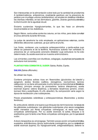 104
Son interesantes en la alimentación sobre todo por la cantidad de provitamina
A (antidermatósica, antianémica, cicatrizante gastrica), por la presencia de
pectina y en mucílago urónico (antidiarréico), se emplea en dietética infantil,en
las diarreas infantiles, en las dermatosis, gastritis, úlceras gastroduodenales y
la disminución de la agudeza visual.
Encierra sustancias hipoglucemiantes, lo que les hace un alimento
recomendable en los diabéticos.
Según Weiss, sería activa contra los oxiuros, en los niños, pero debe constituir
el único alimento durante 48 horas.
La pulpa de zanahoria ha sido empleada, en aplicaciones externas, contra
diferentes afecciones cutáneas, ya que calma el prurito.
Los frutos, contienen una sustancia antiespasmódics y cardio-activa cuyo
efecto se parecería al de la teofilina. Numerosos autores han señalado la
presencia de un compuesto coronario dilatador cuya estructura no ha sido
determinada. Su aceite esencial se muestra antimicrobiano.
Las simientes y semillas son diuréticas, colagogas, eupépticas (compuestos de
estructura mal conocida).
PLANTAS PARA COMBATIR EL SUDOR: Salvia, Roble, Ciprés.
SALVIA (Salvia officinalis)
Se utilizan las hojas.
Contiene principios activos ricos en: flavonoides (glucósidos de luteolol y
apigenol), ácidos fenoles (caféico, clorogénico, rosmarínico), taninos
catéquicos (si se tiene almacenada mucho tiempo se transformanenflobafenos
inactivos), principio amargo (la picrosalvina: lactona diterpénica), aceite
esencial (tuyona: cetona terpénica, y derivados terpénicos (pineno, cineol,
borneol libre y esterificado, D y DL alcanfor). Su composición varía según la
época de recolección y las subespecies.
Posee propiedades coleréticas y antiespasmódicas (flavonoides y ácidos
fenólicos).
Es antisudoral, debido a la tuyona que bloquea las terminaciones nerviosas de
las glándulas sudoríparas. Las glándulas sudoríparas y los vasos sanguíneos
están inervados por fibras simpaticas colinergicas, el resto son fibras
simpaticas adrenergicas. Por su aceite esencial, la salvia, bloquea a la
acetilcolina y por lo tanto a las fibras simpaticas colinergicas, por lo quecesael
sudor.
A dosis terapeútica es emenagoga. También posee acción simpaticomimética,
eupéptica, antiinfecciosa, tónica, estimulante y estrogénica, por su contenidoen
aceite esencial (tuyona). Es hipoglucemiante, antigonadotrópica, detiene la
 