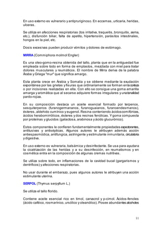 11
En uso externo es vulnerario y antipruriginoso. En eccemas, urticaria, heridas,
ulceras.
Se utiliza en afecciones respiratorias (tos irritativa, traqueitis, bronquitis, asma,
etc.), disfunción biliar, falta de apetito, hipertensión, parásitos intestinales,
hongos en la piel, etc.
Dosis excesivas pueden producir vómitos y dolores de estómago.
MIRRA (Commiphora molmol Engler)
Es una oleo-gomo-resina obtenida del tallo, planta que en la antiguedad fue
empleada sobre todo en forma de emplastos, mezclada con miel para tratar
dolores musculares y reumáticos. El nombre de Mirra deriva de la palabra
Árabe y Griega "mur" que significa amargo.
Esta planta crece en Árabia y Somalia y se obtiene mediante la exudación
expontánea por las grietas y fisuras que ordinariamente se forman enlacorteza
o por incisiones realizadas en ella. Con ello se consigue una goma amarilla
amarga y aromática que al secarse adquiere formas irregulares y unatonalidad
pardo-rojiza.
En su composición destaca un aceite esencial formado por terpenos,
sesquiterpenos (furanogermananos, furanoguaianos, furanoendesmanos),
ésteres, aldehido cumínico y eugenol. Resina conteniendo ácidoscomifóricos,
ácidos herabomirrólicos, ésteres y dos resinas fenólicas. Y goma compuesta
por proteínas y glucidos (galactosa, arabinosa y ácido glucurónico).
Estos componentes le confieren fundamentalmente propiedades expectorantes,
antitusivas y antisépticas. Algunos autores le atribuyen además acción
antiespasmódica, antifungica, astringente y estimulante inmunitaria, circulatoria
y digestiva.
En uso externo es vulneraria, balsámica y desinfectante. Se usa para ayudara
la cicatrización de las heridas y a su desinfección, en reumatismos y en
cosmética entra en la composición de algunas cremas nutritivas.
Se utiliza sobre todo, en inflamaciones de la cavidad bucal (gargarismos y
dentrificos) y afecciones respiratorias.
No usar durante el embarazo, pues algunos autores le atribuyen una acción
estimulante uterina.
SERPOL (Thymus serpyllum L.)
Se utiliza el tallo florido.
Contiene aceite esencial rico en timol, carvacrol y p-cimol. Ácidos-fenoles
(ácido caféico, rosmarínico, ursólico y oleanólico). Posee abundantes alcoholes
 