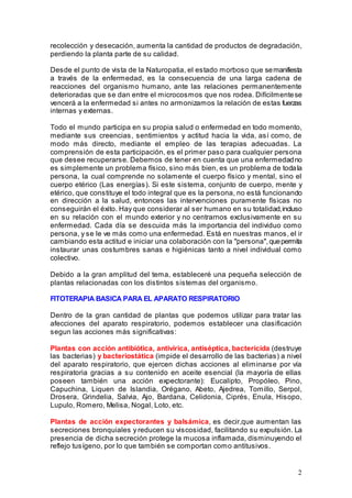 2
recolección y desecación, aumenta la cantidad de productos de degradación,
perdiendo la planta parte de su calidad.
Desde el punto de vista de la Naturopatia, el estado morboso que semanifiesta
a través de la enfermedad, es la consecuencia de una larga cadena de
reacciones del organismo humano, ante las relaciones permanentemente
deterioradas que se dan entre el microcosmos que nos rodea. Difícilmentese
vencerá a la enfermedad si antes no armonizamos la relación de estas fuerzas
internas y externas.
Todo el mundo participa en su propia salud o enfermedad en todo momento,
mediante sus creencias, sentimientos y actitud hacia la vida, así como, de
modo más directo, mediante el empleo de las terapias adecuadas. La
comprensión de esta participación, es el primer paso para cualquier persona
que desee recuperarse. Debemos de tener en cuenta que una enfermedadno
es simplemente un problema físico, sino más bien, es un problema de todala
persona, la cual comprende no solamente el cuerpo físico y mental, sino el
cuerpo etérico (Las energías). Si este sistema, conjunto de cuerpo, mente y
etérico, que constituye el todo integral que es la persona, no está funcionando
en dirección a la salud, entonces las intervenciones puramente físicas no
conseguirán el éxito. Hay que considerar al ser humano en su totalidad,incluso
en su relación con el mundo exterior y no centrarnos exclusivamente en su
enfermedad. Cada día se descuida más la importancia del individuo como
persona, y se le ve más como una enfermedad. Está en nuestras manos, el ir
cambiando esta actitud e iniciar una colaboración con la "persona",quepermita
instaurar unas costumbres sanas e higiénicas tanto a nivel individual como
colectivo.
Debido a la gran amplitud del tema, estableceré una pequeña selección de
plantas relacionadas con los distintos sistemas del organismo.
FITOTERAPIA BASICA PARA EL APARATO RESPIRATORIO
Dentro de la gran cantidad de plantas que podemos utilizar para tratar las
afecciones del aparato respiratorio, podemos establecer una clasificación
segun las acciones más significativas:
Plantas con acción antibiótica, antivírica, antiséptica, bactericida (destruye
las bacterias) y bacteriostática (impide el desarrollo de las bacterias) a nivel
del aparato respiratorio, que ejercen dichas acciones al eliminarse por vía
respiratoria gracias a su contenido en aceite esencial (la mayoría de ellas
poseen también una acción expectorante): Eucalipto, Propóleo, Pino,
Capuchina, Liquen de Islandia, Orégano, Abeto, Ajedrea, Tomillo, Serpol,
Drosera, Grindelia, Salvia, Ajo, Bardana, Celidonia, Ciprés, Enula, Hisopo,
Lupulo, Romero, Melisa, Nogal, Loto, etc.
Plantas de acción expectorantes y balsámica, es decir,que aumentan las
secreciones bronquiales y reducen su viscosidad, facilitando su expulsión. La
presencia de dicha secreción protege la mucosa inflamada, disminuyendo el
reflejo tusígeno, por lo que también se comportan como antitusivos.
 
