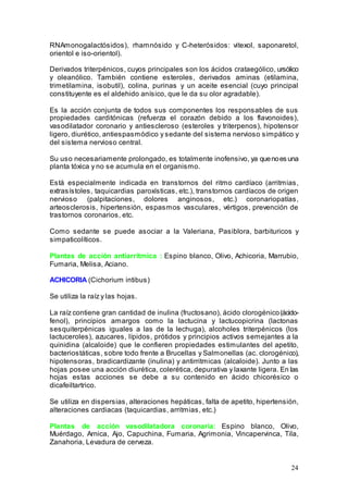 24
RNAmonogalactósidos), rhamnósido y C-heterósidos: vitexol, saponaretol,
orientol e iso-orientol).
Derivados triterpénicos, cuyos principales son los ácidos crataególico, ursólico
y oleanólico. También contiene esteroles, derivados aminas (etilamina,
trimetilamina, isobutil), colina, purinas y un aceite esencial (cuyo principal
constituyente es el aldehido anísico, que le da su olor agradable).
Es la acción conjunta de todos sus componentes los responsables de sus
propiedades carditónicas (refuerza el corazón debido a los flavonoides),
vasodilatador coronario y antiescleroso (esteroles y triterpenos), hipotensor
ligero, diurético, antiespasmódico y sedante del sistema nervioso simpático y
del sistema nervioso central.
Su uso necesariamente prolongado, es totalmente inofensivo, ya quenoes una
planta tóxica y no se acumula en el organismo.
Está especialmente indicada en transtornos del ritmo cardíaco (arritmias,
extrasístoles, taquicardias paroxísticas, etc.), transtornos cardíacos de origen
nervioso (palpitaciones, dolores anginosos, etc.) coronariopatías,
arteosclerosis, hipertensión, espasmos vasculares, vértigos, prevención de
trastornos coronarios, etc.
Como sedante se puede asociar a la Valeriana, Pasiblora, barbituricos y
simpaticolíticos.
Plantas de acción antiarritmica : Espino blanco, Olivo, Achicoria, Marrubio,
Fumaria, Melisa, Aciano.
ACHICORIA (Cichorium intibus)
Se utiliza la raíz y las hojas.
La raíz contiene gran cantidad de inulina (fructosano), ácido clorogénico(ácido-
fenol), principios amargos como la lactucina y lactucopicrina (lactonas
sesquiterpénicas iguales a las de la lechuga), alcoholes triterpénicos (los
lactuceroles), azucares, lípidos, prótidos y principios activos semejantes a la
quinidina (alcaloide) que le confieren propiedades estimulantes del apetito,
bacteriostáticas, sobre todo frente a Brucellas y Salmonellas (ac. clorogénico),
hipotensoras, bradicardizante (inulina) y antirritmicas (alcaloide). Junto a las
hojas posee una acción diurética, colerética, depurativa y laxante ligera. En las
hojas estas acciones se debe a su contenido en ácido chicorésico o
dicafeiltartrico.
Se utiliza en dispersias, alteraciones hepáticas, falta de apetito, hipertensión,
alteraciones cardiacas (taquicardias, arritmias, etc.)
Plantas de acción vasodilatadora coronaria: Espino blanco, Olivo,
Muérdago, Arnica, Ajo, Capuchina, Fumaria, Agrimonia, Vincapervinca, Tila,
Zanahoria, Levadura de cerveza.
 