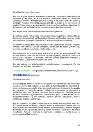30
Se utiliza los frutos y la corteza.
Los frutos y las semillas contienen flavonoides, sobre todo heterósidos de
quercetol y kampferol, a los que algunos cotiledones deben su coloración
amarilla; saponinas triterpénicas (la aescina), a las cuales debe su acritud y
amargor; materias minerales, azucar, almidón y aceite, a los que debe su
acción tónica venosa, vasoconstrictor venoso, antihemorrágico, vitamínica P,
antiedematosa, antiinflamatoria, antiateromatosa y antihemorroidal.
Los tegumentos seminales contienen D-catecol y taninos.
La corteza posee heterósidos cumarínicos, los principales son el esculósido
(glucósido del esculetol) y el fraxósido (glucósido del fraxetol), y taninos (ácido
aesculitánico) con acción vitamínica P, antihemorrágica y astringente.
Se utiliza en la fragilidad y estados congestivos del sistema venoso y linfático:
varices, hemorroides, ulceras varicosas, prevención de flebitis y trombosis,
edemas, epístasis, equimosis, metrorragias, etc.
Contraindicada en el embarazo y en los niños, y hay que tener precaución en
su uso interno la escina es irritante del tubo digestivo, pudiendo producir a
dosis altas nauseas y diarreas. También puede ocasionar midriasis y
somnolencia. A dosis terapéutica no es tóxico.
En uso externo es antiinflamatorio, antiedematoso y necrosante. Por via
intravenosa es tóxico (hemolítico).
Tonicos cerebrales : Ginkgobiloba, Vincapervinca, Eleuterococo, Arnica, Ajo.
GINKGOBILOBA (Ginko biloba)
Se utilizan las hojas.
Sus principios activos son varios destacando su contenido en polifwnoles:
derivados flavónicos (rutósido o quercetol-3-rhamnoglucósido, kaemferol-3-
rhamnoglucósido, quercetol e isorhamnetol), catecoles (epicatecol, hexacetato
de galocatecol y epigalocatecol) y biflavonas (ginkgetina, isoginkgetina y
bilobetina, que son dímeros derivados de la apigenina). También posee
lactonas terpénicas (ginkgólidos), procianidinas (son constituyentes de las
leucoantocianidinas y del catecol), polioles (pinitol, sequoyitol), ácidos
orgánicos, terpenos y esteroles.
Por su contenido en biflavonoides nos actua a nivel arterial, capilar y venoso.
Es vasodilatador periférico y celebral, tónico y antiespasmódico venoso, es
decir activador de la circulación de retorno, antiinflamatorio, antihemorrágico
(rutósido, rhamnoglucósido, catecol), acción vitamínica P (derivados flavonicos
y catecol). También favorece la secreción sebácea en pieles secas o
deshidratadas (flavonoides).
 