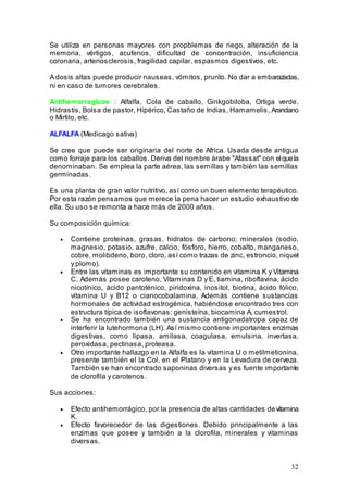 32
Se utiliza en personas mayores con propblemas de riego, alteración de la
memoria, vértigos, acufenos, dificultad de concentración, insuficiencia
coronaria, arteriosclerosis, fragilidad capilar, espasmos digestivos, etc.
A dosis altas puede producir nauseas, vómitos, prurito. No dar a embarazadas,
ni en caso de tumores cerebrales.
Antihemorragicos : Alfalfa, Cola de caballo, Ginkgobiloba, Ortiga verde,
Hidrastis, Bolsa de pastor, Hipérico, Castaño de Indias, Hamamelis, Arandano
o Mirtilo, etc.
ALFALFA (Medicago sativa)
Se cree que puede ser originaria del norte de Africa. Usada desde antigua
como forraje para los caballos. Deriva del nombre árabe "Afassat" con elquela
denominaban. Se emplea la parte aérea, las semillas y también las semillas
germinadas.
Es una planta de gran valor nutritivo, así como un buen elemento terapéutico.
Por esta razón pensamos que merece la pena hacer un estudio exhaustivo de
ella. Su uso se remonta a hace más de 2000 años.
Su composición química:
• Contiene proteínas, grasas, hidratos de carbono; minerales (sodio,
magnesio, potasio, azufre, calcio, fósforo, hierro, cobalto, manganeso,
cobre, molibdeno, boro, cloro, así como trazas de zinc, estroncio, niquel
y plomo).
• Entre las vitaminas es importante su contenido en vitamina K y Vitamina
C. Además posee caroteno, Vitaminas D y E, tiamina, riboflavina, ácido
nicotínico, ácido pantoténico, piridoxina, inositol, biotina, ácido fólico,
vitamina U y B12 o cianocobalamina. Además contiene sustancias
hormonales de actividad estrogénica, habiéndose encontrado tres con
estructura típica de isoflavonas: genisteína, biocamina A, cumestrol.
• Se ha encontrado también una sustancia antigonadatropa capaz de
interferir la lutehormona (LH). Así mismo contiene importantes enzimas
digestivas, como lipasa, amilasa, coagulasa, emulsina, invertasa,
peroxidasa, pectinasa, proteasa.
• Otro importante hallazgo en la Alfalfa es la vitamina U o metilmetionina,
presente también el la Col, en el Platano y en la Levadura de cerveza.
También se han encontrado saponinas diversas y es fuente importante
de clorofila y carotenos.
Sus acciones:
• Efecto antihemorrágico, por la presencia de altas cantidades devitamina
K.
• Efecto favorecedor de las digestiones. Debido principalmente a las
enzimas que posee y también a la clorofila, minerales y vitaminas
diversas.
 