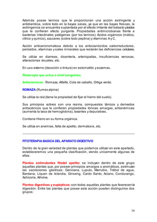 34
Además posee taninos que le proporcionan una acción astringente y
antidiarréica, sobre todo en la bayas secas, ya que en las bayas frescas, la
astringencia se encuentra suplantada por el efecto irritante del balasto yácidos
que le confieren efecto purgante. Propiedades antimicrobianas frente a
bacterias intestinales patógenas (por los taninos). Acidos orgánicos (málico,
cítrico y quínico), azucares (sobre todo peptina) y vitaminas A y C.
Acción anticarcinomatosa debido a los antocianósidos oxidorreductores,
peróxidos, vitaminas y sales minerales que restarán las deficiencias celulares.
Se utiliza en diarreas, disentería, arteriopatías, insuficiencias venosas,
alteraciones visuales, etc.
En uso externo (decoción o tintura) en estomatitis y eczemas.
Fitoterapia que actua a nivel sanguineo.
Antianemicos : Romaza, Alfalfa, Cola de caballo, Ortiga verde.
ROMAZA (Rumex alpina)
Se utiliza la raíz (tiene la propiedad de fijar el hierro del suelo).
Sus principios activos son una resina, compuestos tánicos y derivados
antracénicos que le confieren propiedades tónicas amargas, antianémicas
(aumenta la tasa de hemoglobina), laxantes y depurativas.
Contiene Hierro en su forma orgánica.
Se utiliza en anemias, falta de apetito, dermatosis, etc.
FITOTERAPIA BASICA DEL APARATO DIGESTIVO
Dentro de la gran variedad de plantas que podemos utilizar en este apartado,
estableceremos una pequeña clasificación, viendo unicamente algunas de
ellas.
Plantas estimulantes fitodel apetito: se incluyen dentro de este grupo
aquellas plantas que, por poseer principios amargos o aromáticos, estimulan
las secreciones gástricas: Genciana, Lupulo, Marrubio, Trébol de agua,
Bardana, Liquen de Islandia, Ginseng, Cardo Santo, Aciano, Condurango,
Achicoria, Alholva.
Plantas digestivas y eupépticas: son todas aquellas plantas que favorecen la
digestión. Entre las plantas que posee esta acción pueden distinguirse dos
grupos:
 