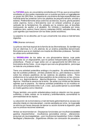 39
La PAPAINA pura, es una proteína constituída por 212 aa, que se encuentran
enrollados en dos partes separadas por un puente que tiene un lugaractivocon
un grupo tiol (SH) libre. La papaina es una enzima de baja especificidad que
hidroliza tanto las proteínas como los péptidos de pequeño tamaño, amidas y
ésteres. Preferentemente actua sobre los aa básicos, leucina, glicina,asícomo
sobre arginina, lisina y fenil-alanina (son en enlacen próximos al grupo
carboxilo de la fenilalanina). Es activada por la cisteina (aa), el tiosulfato
(compuesto de azufre) y el glutatión. Es inhibida o inactivada por iones
metálicos (zinc, cadmio, hierro, plomo), oxidantes (H2O2, radicales libres, etc.)
y por agentes que reaccionan con los tioles (ácido ascórbico).
La papaina no se absorbe, por lo que unicamente nos actua a nivel del tubo
digestivo.
PIÑA (Ananas comosus)
La piña es otra fruta tropical de la familia de las Bromeliáceas. Es tambiénmuy
rica en vitaminas A, C y B, además de un enzima proteolítico denominado
Bromelaina que es en realidad una mezcla de diferentes proteasas. También
se utiliza como antihelmíntico.
La BROMELAINA de los tallos es una glicoproteína básica, cuya parte
azucarada es un oligosacárido, que no parece indispensable para actividad
proteolítuca . Posee un lugar activo con un agrupamiento tiol (SH) libre .La
bromelaina de los frutos , no es seguro que sea una glicoproteina , perosique
se trata de una proteasa ácida .
Tiene una actividad proteolítica análoga a la papáina . Es activa frente a todo
tipo de sustratos protéicos , amidas y ésteres de a.a., pero destaca su acción
sobre los enlaces peptídicos de las cadenas de péptidos cortos . Tiene
preferencia en la ruptura del enlace peptídico de las proteinas en las uniones
de los a.a. Arginina-Alanina , Alanina-Glutamina , Leucina-Lisina y Glicina-
Arginina . Hidroliza la caseina de la leche . Se activa y se inhibe por los mismos
agentes que la papaina . Su intensa actividad proteolítica no se modifica en
zona de pH comprendido entre 3 y 8 , o sea , que puede ejercer su accióntanto
en medio gastrico como intestinal .
Posee también una acción antiedematosa (está en relación con los grupos
sulfidrilos o tioles activos en la enzima) y antiinflamatoria, aumentando la
permeabilidad de los tejidos.
La absorción de la bromelaina a nivel del tracto gatrointestinal es escasa (se
absorbe intacta sin desnaturalizar) , siendo excretada por orina , la mayorparte
se elimina por heces después de ejercer su acción durante la digestión ,porlo
que no produce recciones adversas .
Ambas se recomiendan en : Dispepsias funcionales por insuficienciasecretora
gastrica (hipoclorhidria) , insuficiencia pancreática crónica , alteraciones
psíquicas y/o neurovegetativas , y por insuficiencia hepatobiliar. Colon irritable.
Aerofagias y flatulencias . Digestiones dificiles con sensación de pesadez e
 